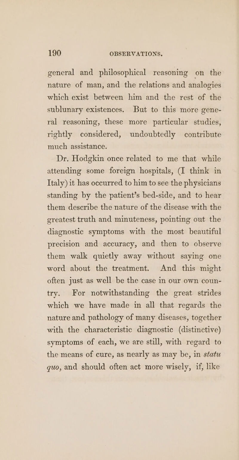 general and philosophical reasoning on the nature of man, and the relations and analogies which exist between him and the rest of the sublunary existences. But to this more gene- ral reasoning, these more particular studies, rightly considered, undoubtedly contribute much assistance. Dr. Hodgkin once related to me that while attending some foreign hospitals, (I think in Italy) it has occurred to him to see the physicians standing by the patient’s bed-side, and to hear them describe the nature of the disease with the greatest truth and minuteness, pointing out the diagnostic symptoms with the most beautiful precision and accuracy, and then to observe them walk quietly away without saying one word about the treatment. And this might often just as well be the case in our own coun- try. For notwithstanding the great strides which we have made in all that regards the nature and pathology of many diseases, together with the characteristic diagnostic (distinctive) symptoms of each, we are still, with regard to the means of cure, as nearly as may be, in statu quo, and should often act more wisely, if, like