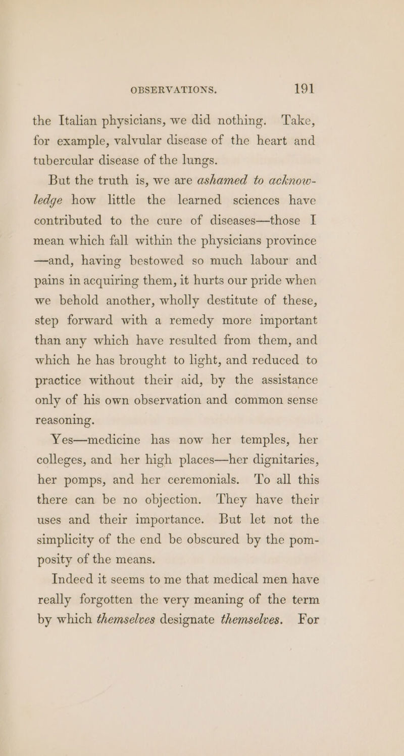 the Italian physicians, we did nothing. Take, for example, valvular disease of the heart and tubercular disease of the lungs. But the truth is, we are ashamed to acknow- ledge how little the learned sciences have contributed to the cure of diseases—those I mean which fall within the physicians province —and, having bestowed so much labour and pains in acquiring them, it hurts our pride when we behold another, wholly destitute of these, step forward with a remedy more important than any which have resulted from them, and which he has brought to light, and reduced to practice without their aid, by the assistance only of his own observation and common sense reasoning. Yes—medicine has now her temples, her colleges, and her high places—her dignitaries, her pomps, and her ceremonials. To all this there can be no objection. ‘They have their uses and their importance. But let not the simplicity of the end be obscured by the pom- posity of the means. Indeed it seems to me that medical men have really forgotten the very meaning of the term by which themselves designate themselves. For