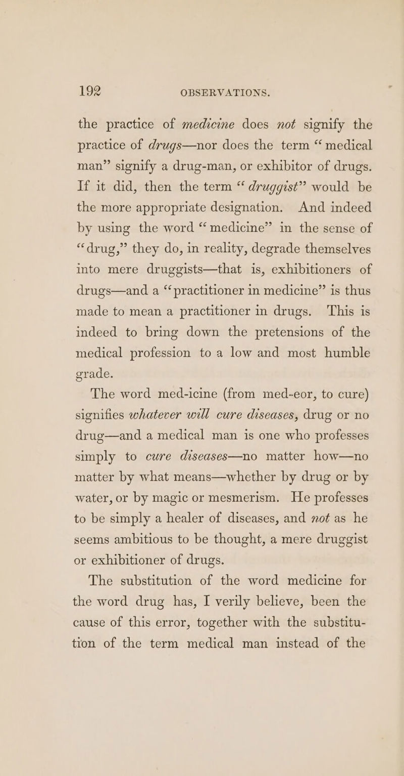 the practice of medicine does not signify the practice of drugs—nor does the term “ medical man” signify a drug-man, or exhibitor of drugs. If it did, then the term “ druggist”? would be the more appropriate designation. And indeed by using the word “ medicine” in the sense of “drug,” they do, in reality, degrade themselves into mere druggists—that is, exhibitioners of drugs—and a “practitioner in medicine” is thus made to mean a practitioner in drugs. This is indeed to bring down the pretensions of the medical profession to a low and most humble grade. The word med-icine (from med-eor, to cure) signifies whatever will cure diseases, drug or no drug—and a medical man is one who professes simply to cwre diseases—no matter how—no matter by what means—whether by drug or by water, or by magic or mesmerism. He professes to be simply a healer of diseases, and mot as he seems ambitious to be thought, a mere druggist or exhibitioner of drugs. The substitution of the word medicine for the word drug has, I verily believe, been the cause of this error, together with the substitu- tion of the term medical man instead of the