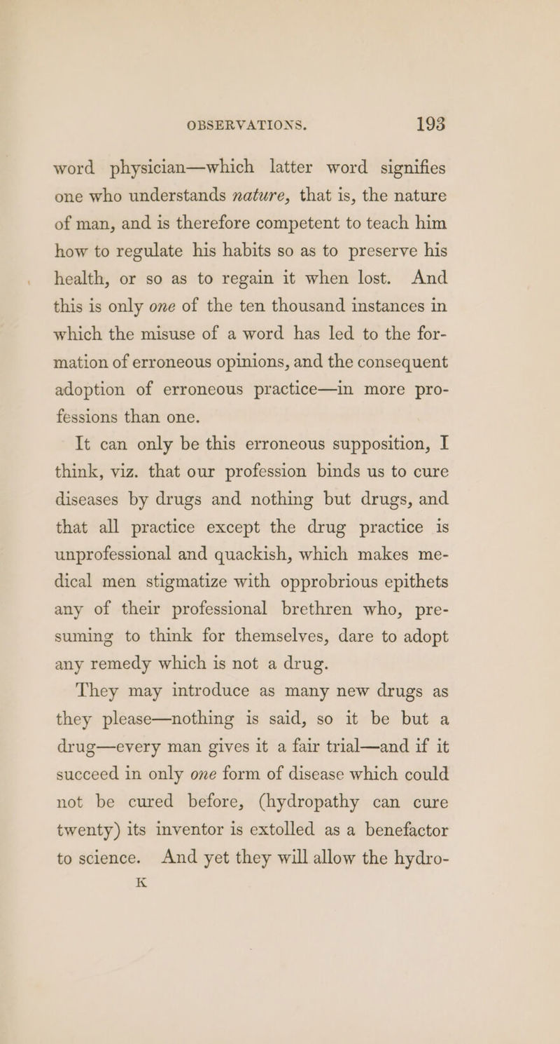 word physician—which latter word signifies one who understands nature, that is, the nature of man, and is therefore competent to teach him how to regulate his habits so as to preserve his health, or so as to regain it when lost. And this is only one of the ten thousand instances in which the misuse of a word has led to the for- mation of erroneous opinions, and the consequent adoption of erroneous practice—in more pro- fessions than one. It can only be this erroneous supposition, I think, viz. that our profession binds us to cure diseases by drugs and nothing but drugs, and that all practice except the drug practice is unprofessional and quackish, which makes me- dical men stigmatize with opprobrious epithets any of their professional brethren who, pre- suming to think for themselves, dare to adopt any remedy which is not a drug. They may introduce as many new drugs as they please—nothing is said, so it be but a drug—every man gives it a fair trial—and if it succeed in only one form of disease which could not be cured before, (hydropathy can cure twenty) its inventor is extolled as a benefactor to science. And yet they will allow the hydro- K