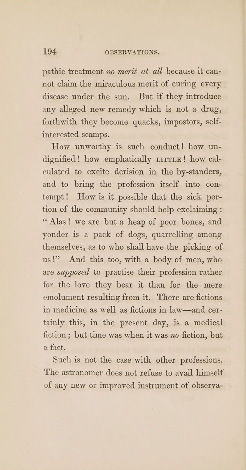 pathic treatment no merit at all because it can- not claim the miraculous merit of curing every disease under the sun. But if they introduce any alleged new remedy which is not a drug, forthwith they become quacks, impostors, self- interested scamps. How unworthy is such conduct! how un- dignified ! how emphatically trrrtE! how cal- culated to excite derision in the by-standers, and to bring the profession itself imto con- tempt! How is it possible that the sick por- tion of the community should help exclaiming : ** Alas! we are but a heap of poor bones, and yonder is a pack of dogs, quarrelling among themselves, as to who shall have the picking of us!” And this too, with a body of men, who are supposed to practise their profession rather for the love they bear it than for the mere emolument resulting from it. There are fictions in medicine as well as fictions in law—and cer- tainly this, in the present day, is a medical fiction ; but time was when it was no fiction, but a fact. Such is not the case with other professions. The astronomer does not refuse to avail himself of any new or improved instrument of observa-