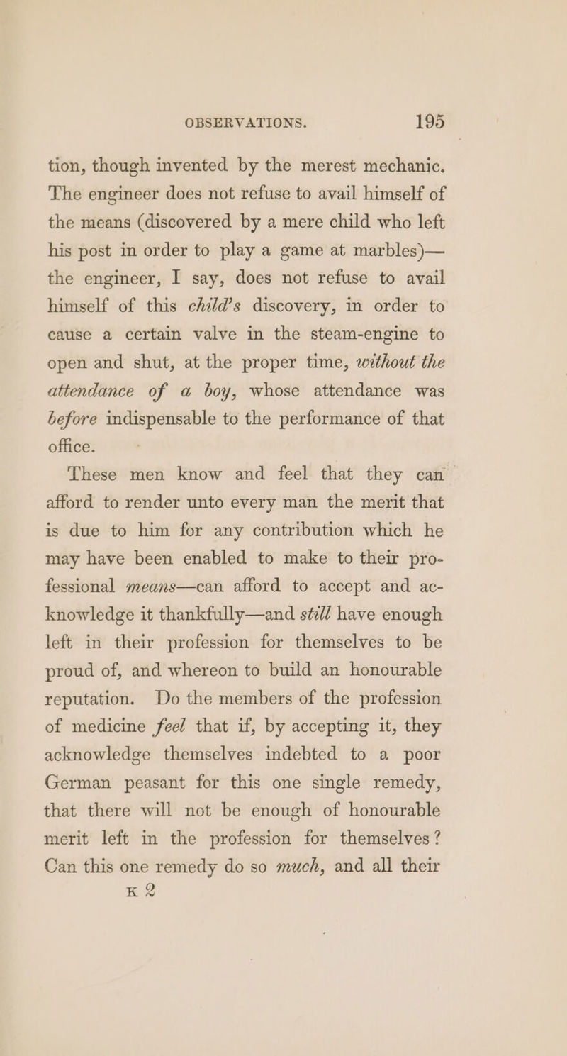 tion, though invented by the merest mechanic. The engineer does not refuse to avail himself of the means (discovered by a mere child who left his post in order to play a game at marbles)— the engineer, I say, does not refuse to avail himself of this chzld’s discovery, in order to cause a certain valve in the steam-engine to open and shut, at the proper time, without the attendance of a boy, whose attendance was before indispensable to the performance of that office. These men know and feel that they can afford to render unto every man the merit that is due to him for any contribution which he may have been enabled to make to their pro- fessional means—can afford to accept and ac- knowledge it thankfully—and st:d/ have enough left in their profession for themselves to be proud of, and whereon to build an honourable reputation. Do the members of the profession of medicine feel that if, by accepting it, they acknowledge themselves indebted to a poor German peasant for this one single remedy, that there will not be enough of honourable merit left in the profession for themselves? Can this one remedy do so much, and all their K2