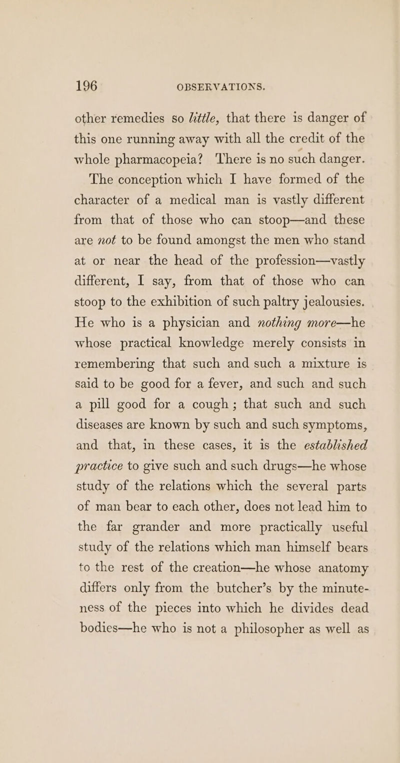 other remedies so little, that there is danger of this one running away with all the credit of the whole pharmacopeia? ‘There is no such danger. The conception which I have formed of the character of a medical man is vastly different from that of those who can stoop—and these are not to be found amongst the men who stand at or near the head of the profession—vastly different, I say, from that of those who can stoop to the exhibition of such paltry jealousies. He who is a physician and nothing more—he whose practical knowledge merely consists in remembering that such and such a mixture is said to be good for a fever, and such and such a pill good for a cough; that such and such diseases are known by such and such symptoms, and that, in these cases, it is the established practice to give such and such drugs—he whose study of the relations which the several parts of man bear to each other, does not lead him to the far grander and more practically useful study of the relations which man himself bears to the rest of the creation—he whose anatomy differs only from the butcher’s by the minute- ness of the pieces into which he divides dead bodies—he who is not a philosopher as well as