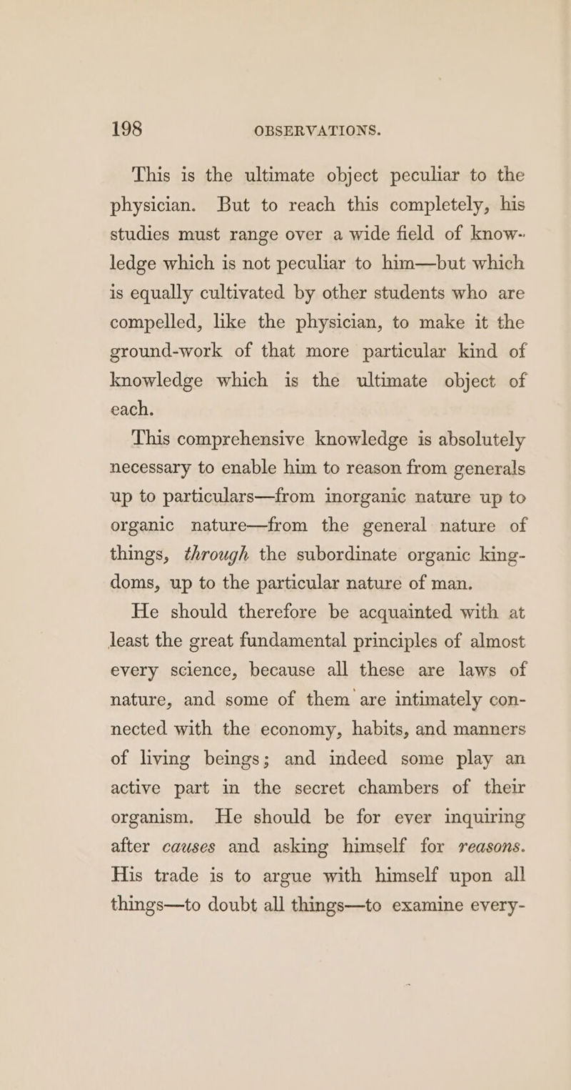 This is the ultimate object peculiar to the physician. But to reach this completely, his studies must range over a wide field of know- ledge which is not peculiar to him—but which is equally cultivated by other students who are compelled, like the physician, to make it the ground-work of that more particular kind of knowledge which is the ultimate object of each. This comprehensive knowledge is absolutely necessary to enable him to reason from generals up to particulars—from inorganic nature up to organic nature—from the general nature of things, through the subordinate organic king- doms, up to the particular nature of man. He should therefore be acquainted with at least the great fundamental principles of almost every science, because all these are laws of nature, and some of them are intimately con- nected with the economy, habits, and manners of living beings; and indeed some play an active part in the secret chambers of their organism. He should be for ever inquiring after causes and asking himself for seasons. His trade is to argue with himself upon all things—to doubt all things—to examine every-