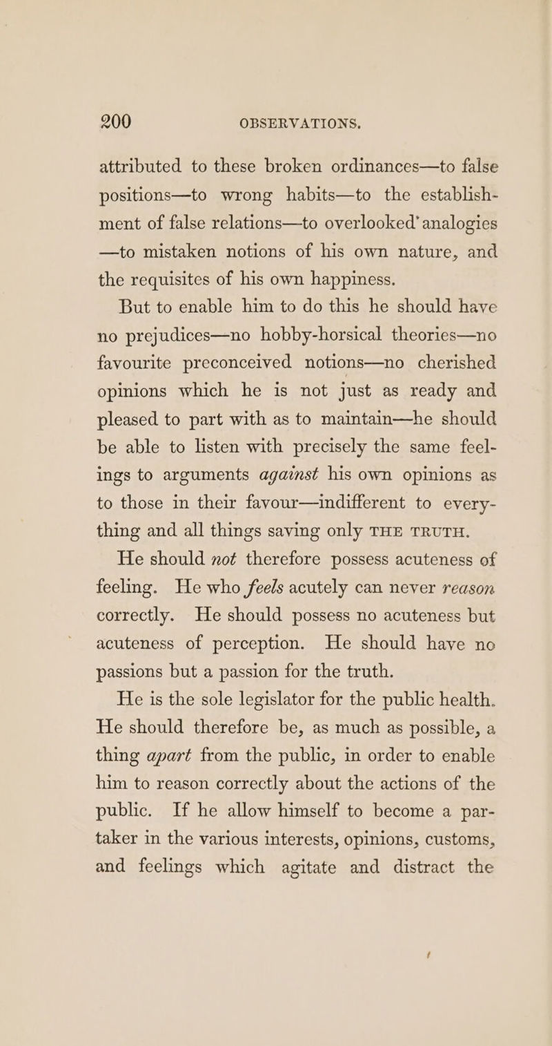 attributed to these broken ordinances—to false positions—to wrong habits—to the establish- ment of false relations—to overlooked’ analogies —to mistaken notions of his own nature, and the requisites of his own happiness. But to enable him to do this he should have no prejudices—no hobby-horsical theories—no favourite preconceived notions—no cherished opinions which he is not just as ready and pleased to part with as to maintain—he should be able to listen with precisely the same feel- ings to arguments against his own opinions as to those in their favour—indifferent to every- thing and all things saving only THE TRUTH. He should not therefore possess acuteness of feeling. He who feels acutely can never reason correctly. He should possess no acuteness but acuteness of perception. He should have no passions but a passion for the truth. He is the sole legislator for the public health. He should therefore be, as much as possible, a thing apart from the public, in order to enable him to reason correctly about the actions of the public. If he allow himself to become a par- taker in the various interests, opinions, customs, and feelings which agitate and distract the