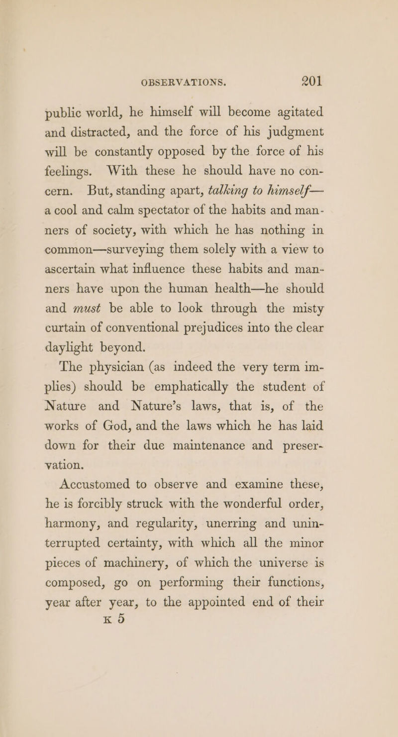 public world, he himself will become agitated and distracted, and the force of his judgment will be constantly opposed by the force of his feelings. With these he should have no con- cern. But, standing apart, talking to himself— a cool and calm spectator of the habits and man- ners of society, with which he has nothing in common—surveying them solely with a view to ascertain what influence these habits and man- ners have upon the human health—he should and must be able to look through the misty curtain of conventional prejudices into the clear daylight beyond. The physician (as indeed the very term im- plies) should be emphatically the student of Nature and Nature’s laws, that is, of the works of God, and the laws which he has laid down for their due maintenance and _preser- vation. Accustomed to observe and examine these, he is forcibly struck with the wonderful order, harmony, and regularity, unerring and unin- terrupted certainty, with which all the minor pieces of machinery, of which the universe is composed, go on performing their functions, year after year, to the appointed end of their K O