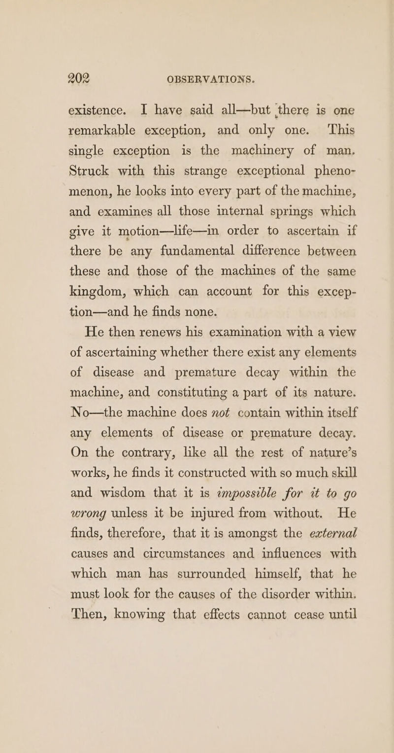 existence. I have said all—but there is one remarkable exception, and only one. ‘This single exception is the machinery of man. Struck with this strange exceptional pheno- menon, he looks into every part of the machine, and examines all those internal springs which give it motion—life—im order to ascertain if there be any fundamental difference between these and those of the machines of the same kingdom, which can account for this excep- tion—and he finds none. He then renews his examination with a view of ascertaining whether there exist any elements of disease and premature decay within the machine, and constituting a part of its nature. No—the machine does zot contain within itself any elements of disease or premature decay. On the contrary, like all the rest of nature’s works, he finds it constructed with so much skill and wisdom that it 1s empossible for it to go wrong unless it be injured from without. He finds, therefore, that it is amongst the external causes and circumstances and influences with which man has surrounded himself, that he must look for the causes of the disorder within. Then, knowing that effects cannot cease until