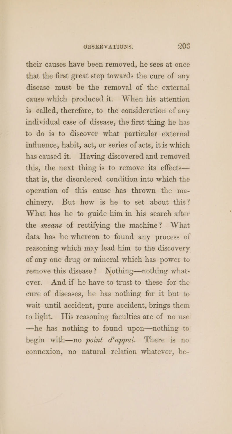 their causes have been removed, he sees at once that the first great step towards the cure of any disease must be the removal of the external cause which produced it. When his attention is called, therefore, to the consideration of any individual case of disease, the first thing he has to do is to discover what particular external influence, habit, act, or series of acts, itis which has caused it. Having discovered and removed this, the next thing is to remove its effects— that is, the disordered condition into which the operation of this cause has thrown the ma- chinery. But how is he to set about this? What has he to guide him in his search after the means of rectifying the machine? What data has he whereon to found any process of reasoning which may lead him to the discovery of any one drug or mineral which has power to remove this disease? Nothing—nothing what- ever. And if he have to trust to these for the cure of diseases, he has nothing for it but to wait until accident, pure accident, brings them to light. His reasoning faculties are of no use —he has nothing to found upon—nothing to begin with—no powmt dappu. ‘There is no connexion, no natural relation whatever, be-