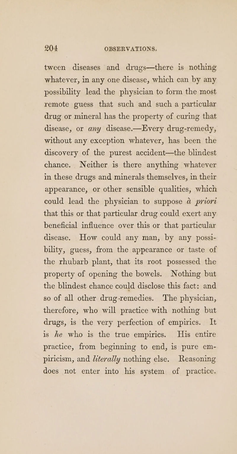 tween diseases and drugs—there is nothing whatever, in any one disease, which can by any possibility lead the physician to form the most remote guess that such and such a particular drug or mineral has the property of curing that disease, or any disease.—Every drug-remedy, without any exception whatever, has been the discovery of the purest accident—the blindest chance. Neither is there anything whatever in these drugs and minerals themselves, in their appearance, or other sensible qualities, which could lead the physician to suppose @ priore that this or that particular drug could exert any beneficial influence over this or that particular disease. How could any man, by any possi- bility, guess, from the appearance or taste of the rhubarb plant, that its root possessed the property of opening the bowels. Nothing but the blindest chance could disclose this fact: and so of all other drug-remedies. The physician, therefore, who will practice with nothing but drugs, is the very perfection of empirics. It is he who is the true empirics. His entire practice, from beginning to end, is pure em- piricism, and /terally nothing else. Reasoning does not enter into his system of practice.