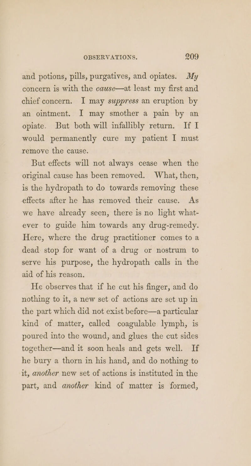 and potions, pills, purgatives, and opiates. My concern is with the cauwse—at least my first and chief concern. I may suppress an eruption by an ointment. I may smother a pain by an opiate. But both will infallibly return. If I would permanently cure my patient I must remove the cause. But effects will not always cease when the original cause has been removed. What, then, is the hydropath to do towards removing these effects after he has removed their cause. As we have already seen, there is no light what- ever to guide him towards any drug-remedy. Here, where the drug practitioner comes to a dead: stop for want of a drug or nostrum to serve his purpose, the hydropath calls in the aid of his reason. He observes that if he cut his finger, and do nothing to it, a new set of actions are set up in the part which did not exist before—a particular kind of matter, called coagulable lymph, is poured into the wound, and glues the cut sides together—and it soon heals and gets well. If he bury a thorn in his hand, and do nothing to it, another new set of actions is instituted in the part, and another kind of matter is formed,