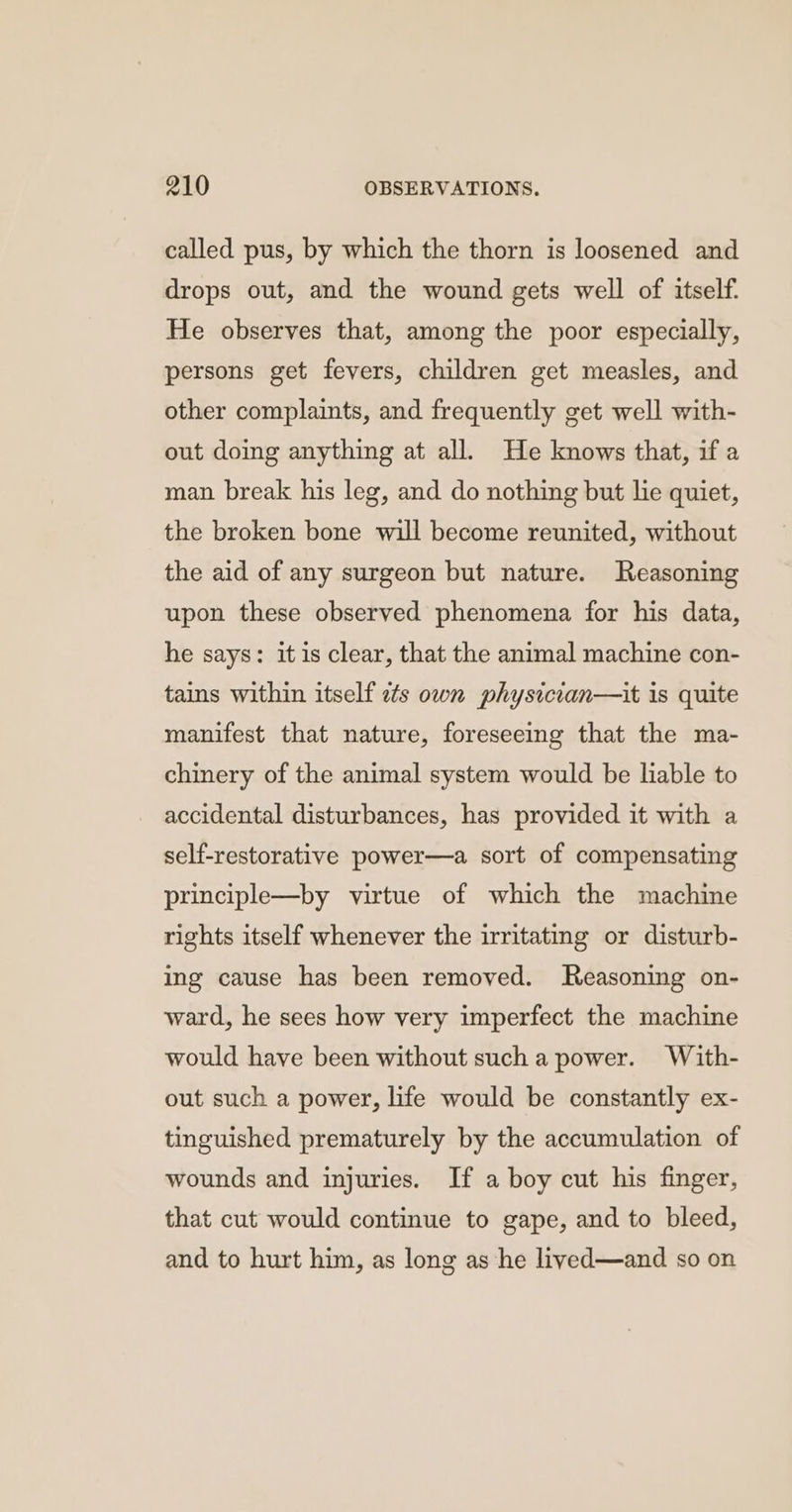 called pus, by which the thorn is loosened and drops out, and the wound gets well of itself: He observes that, among the poor especially, persons get fevers, children get measles, and other complaints, and frequently get well with- out doing anything at all. He knows that, if a man break his leg, and do nothing but lie quiet, the broken bone will become reunited, without the aid of any surgeon but nature. Reasoning upon these observed phenomena for his data, he says: it is clear, that the animal machine con- tains within itself ets own physician—it is quite manifest that nature, foreseeing that the ma- chinery of the animal system would be liable to accidental disturbances, has provided it with a self-restorative power—a sort of compensating principle—by virtue of which the machine rights itself whenever the irritating or disturb- ing cause has been removed. Reasoning on- ward, he sees how very imperfect the machine would have been without such a power. With- out such a power, life would be constantly ex- tinguished prematurely by the accumulation of wounds and injuries. If a boy cut his finger, that cut would continue to gape, and to bleed, and to hurt him, as long as he lived—and so on
