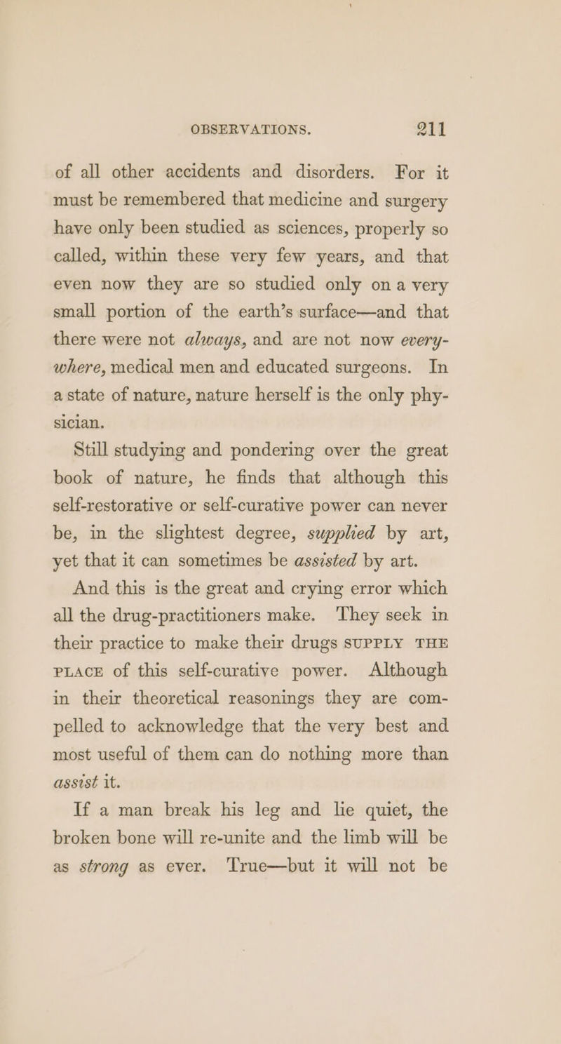 of all other accidents and disorders. For it must be remembered that medicine and surgery have only been studied as sciences, properly so called, within these very few years, and that even now they are so studied only ona very small portion of the earth’s surface—and that there were not always, and are not now every- where, medical men and educated surgeons. In a state of nature, nature herself is the only phy- siclan. Still studying and pondering over the great book of nature, he finds that although this self-restorative or self-curative power can never be, in the slightest degree, supplied by art, yet that it can sometimes be assisted by art. And this is the great and crying error which all the drug-practitioners make. They seek in their practice to make their drugs SUPPLY THE PLACE of this self-curative power. Although in their theoretical reasonings they are com- pelled to acknowledge that the very best and most useful of them can do nothing more than assist it. If a man break his leg and le quiet, the broken bone will re-unite and the limb will be as strong as ever. ‘True—but it will not be