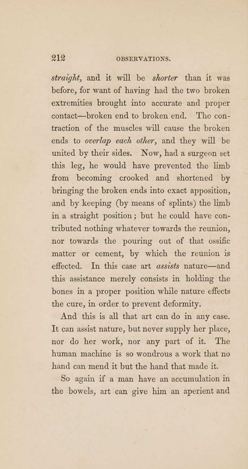 straight, and it will be shorter than it was before, for want of having had the two broken extremities brought into accurate and proper contact—broken end to broken end. ‘The con- traction of the muscles will cause the broken ends to overlap each other, and they will be united by their sides. Now, had a surgeon set this leg, he would have prevented the limb from becoming crooked and shortened by bringing the broken ends into exact apposition, and by keeping (by means of splints) the limb in a straight position; but he could have con- tributed nothing whatever towards the reunion, nor towards the pouring out of that ossific matter or cement, by which the reunion is effected. In this case art assists nature—and this assistance merely consists in holding the bones in a proper position while nature effects the cure, in order to prevent deformity. And this is all that art can do in any case. It can assist nature, but never supply her place, nor do her work, nor any part of it. The human machine is so wondrous a work that no hand can mend it but the hand that made it. So again if a man have an accumulation in the bowels, art can give him an aperient and