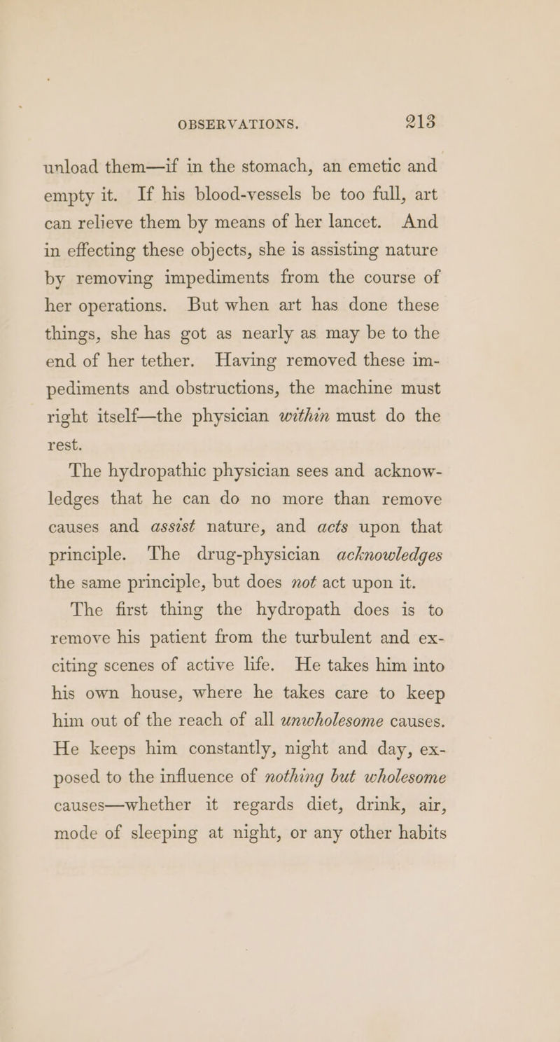 unload them—if in the stomach, an emetic and empty it. If his blood-vessels be too full, art can relieve them by means of her lancet. And in effecting these objects, she is assisting nature by removing impediments from the course of her operations. But when art has done these things, she has got as nearly as may be to the end of her tether. Having removed these im- pediments and obstructions, the machine must right itself—the physician wethin must do the rest. The hydropathic physician sees and acknow- ledges that he can do no more than remove causes and assist nature, and acts upon that principle. The drug-physician acknowledges the same principle, but does not act upon it. The first thing the hydropath does is to remove his patient from the turbulent and ex- citing scenes of active life. He takes him into his own house, where he takes care to keep him out of the reach of all wnwholesome causes. He keeps him constantly, night and day, ex- posed to the influence of nothing but wholesome causes—whether it regards diet, drink, air, mode of sleeping at night, or any other habits