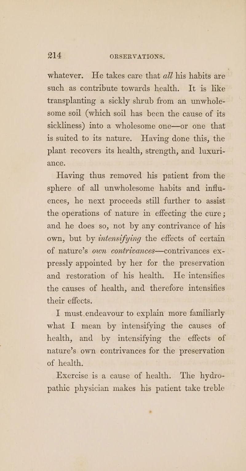 whatever. He takes care that ail his habits are’ such as contribute towards health. It is like transplanting a sickly shrub from an unwhole- some soil (which soil has been the cause of its sickliness) into a wholesome one—or one that is suited to its nature. Having done this, the plant recovers its health, strength, and luxuri- ance. Having thus removed his patient from the sphere of all unwholesome habits and influ- ences, he next proceeds still further to assist the operations of nature in effecting the cure; and he does so, not by any contrivance of his own, but by ztensifying the effects of certain of nature’s own contrivances—contrivances ex- pressly appointed by her for the preservation and restoration of his health. He intensifies the causes of health, and therefore intensifies their effects. I must.endeavour to explain more familiarly what I mean by intensifying the causes of health, and by intensifying the effects of nature’s own contrivances for the preservation of health. Exercise is a cause of health. The hydro- pathic physician makes his patient take treble