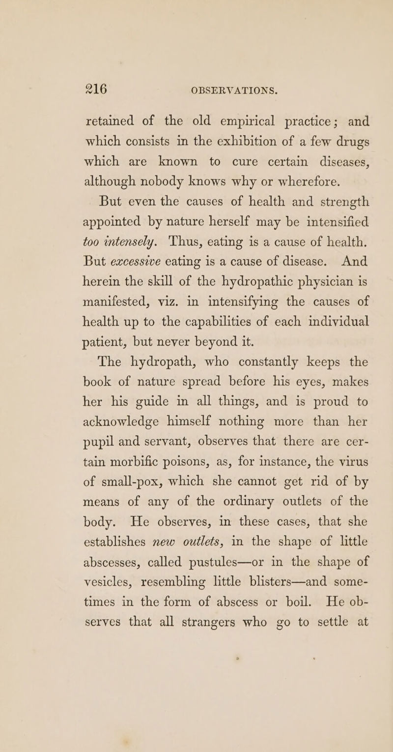 retained of the old empirical practice; and which consists in the exhibition of a few drugs which are known to cure certain diseases, although nobody knows why or wherefore. But even the causes of health and strength appointed by nature herself may be intensified too intensely. ‘Thus, eating is a cause of health. But excessive eating is a cause of disease. And herein the skill of the hydropathic physician is manifested, viz. in intensifying the causes of health up to the capabilities of each individual patient, but never beyond it. The hydropath, who constantly keeps the book of nature spread before his eyes, makes her his guide in all things, and is proud to acknowledge himself nothing more than her pupil and servant, observes that there are cer- tain morbific poisons, as, for instance, the virus of small-pox, which she cannot get rid of by means of any of the ordinary outlets of the body. He observes, in these cases, that she establishes new outlets, in the shape of little abscesses, called pustules—or in the shape of vesicles, resembling little blisters—and some- times in the form of abscess or boil. He ob- serves that all strangers who go to settle at