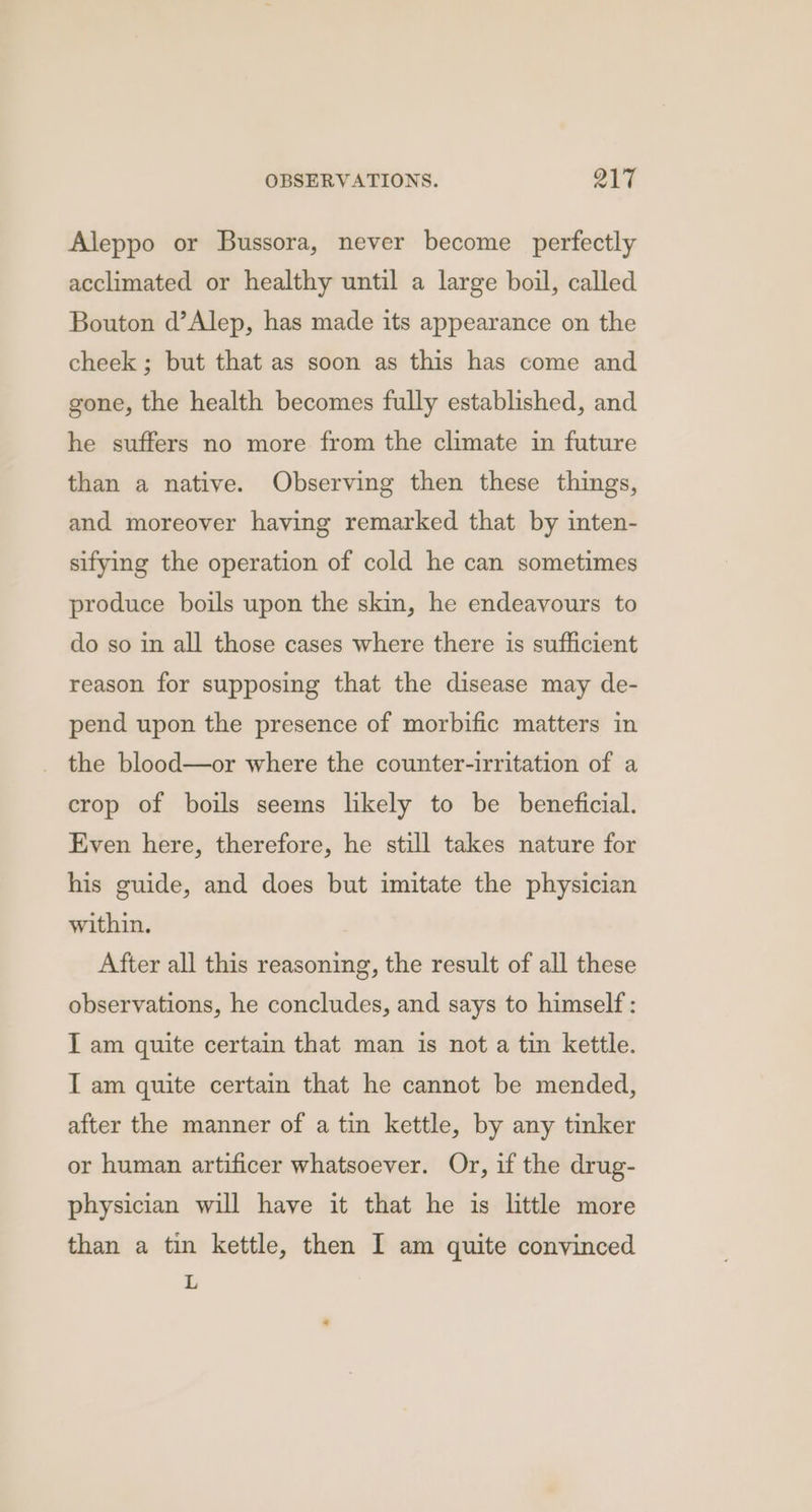 Aleppo or Bussora, never become perfectly acclimated or healthy until a large boil, called Bouton d’Alep, has made its appearance on the cheek ; but that as soon as this has come and gone, the health becomes fully established, and he suffers no more from the climate in future than a native. Observing then these things, and moreover having remarked that by inten- sifying the operation of cold he can sometimes produce boils upon the skin, he endeavours to do so in all those cases where there is sufficient reason for supposing that the disease may de- pend upon the presence of morbific matters in the blood—or where the counter-irritation of a crop of boils seems likely to be beneficial. Even here, therefore, he still takes nature for his guide, and does but imitate the physician within. After all this reasoning, the result of all these observations, he concludes, and says to himself : I am quite certain that man is not a tin kettle. I am quite certain that he cannot be mended, after the manner of a tin kettle, by any tinker or human artificer whatsoever. Or, if the drug- physician will have it that he is little more than a tin kettle, then I am quite convinced ‘