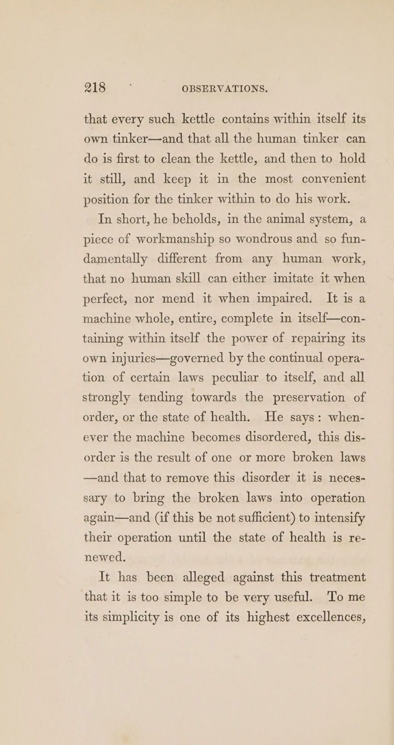 that every such kettle contains within itself its own tinker—and that all the human tinker can do is first to clean the kettle, and then to hold it still, and keep it in the most convenient position for the tinker within to do his work. In short, he beholds, in the animal system, a piece of workmanship so wondrous and so fun- damentally different from any human work, that no human skill can either imitate it when perfect, nor mend it when impaired. It is a machine whole, entire, complete in itself—con- taining within itself the power of repairing its own injuries—governed by the continual opera- tion of certain laws peculiar to itself, and all strongly tending towards the preservation of order, or the state of health. He says: when- ever the machine becomes disordered, this dis- order is the result of one or more broken laws —and that to remove this disorder it is neces- sary to bring the broken laws into operation again—and (if this be not sufficient) to intensify their operation until the state of health is re- newed. It has been alleged against this treatment that it is too simple to be very useful. To me its simplicity is one of its highest excellences,