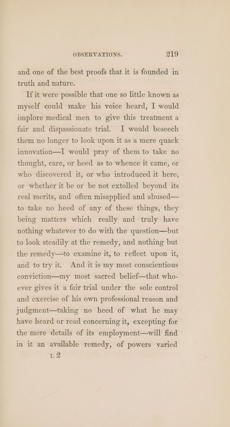 and one of the best proofs that it is founded in truth and nature. If it were possible that one so little known as myself could make his voice heard, I would implore medical men to give this treatment a fair and dispassionate trial. I would beseech them no longer to look upon it as a mere quack innovation—I would pray of them to take no thought, care, or heed as to whence it came, or who discovered it, or who introduced it here, or whether it be or be not extolled beyond its real merits, and often misapplied and abused— to take no heed of any of these things, they being matters which really and truly have nothing whatever to do with the question—but to look steadily at the remedy, and nothing but the remedy—to examine it, to reflect upon it, and to try it. And it is my most conscientious conviction—my most sacred belief—that who- ever gives it a fair trial under the sole control and exercise of his own professional reason and judgment—taking no heed of what he may have heard or read concerning it, excepting for the mere details of its employment—will find in it an available remedy, of powers varied L2