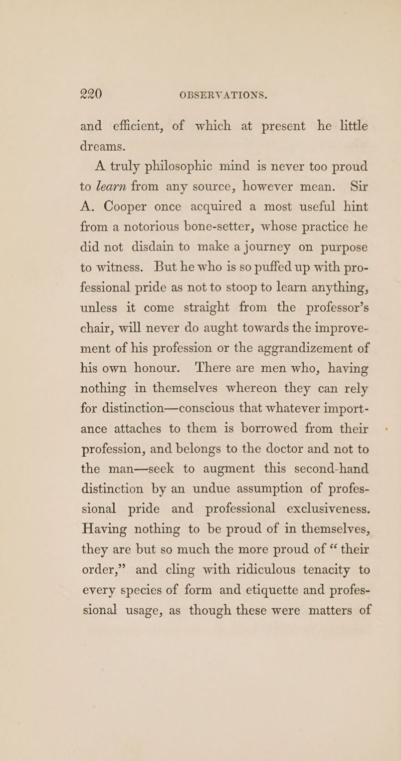 and efficient, of which at present he little dreams. A truly philosophic mind is never too proud to learn from any source, however mean. Sir A. Cooper once acquired a most useful hint from a notorious bone-setter, whose practice he did not disdain to make a journey on purpose to witness. But he who is so puffed up with pro- fessional pride as not to stoop to learn anything, unless it come straight from the professor’s chair, will never do aught towards the improve- ment of his profession or the aggrandizement of his own honour. There are men who, having nothing in themselves whereon they can rely for distinction—conscious that whatever import- ance attaches to them is borrowed from their profession, and belongs to the doctor and not to the man—seek to augment this second-hand distinction by an undue assumption of profes- sional pride and professional exclusiveness. Having nothing to be proud of in themselves, they are but so much the more proud of “ their order,” and cling with ridiculous tenacity to every species of form and etiquette and profes- sional usage, as though these were matters of