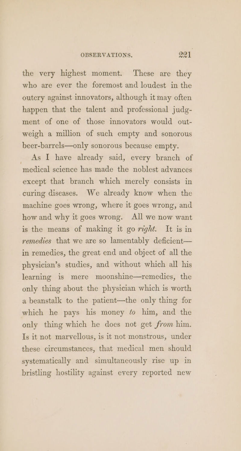 the very highest moment. ‘These are they who are ever the foremost and loudest in the outcry against innovators, although it may often happen that the talent and professional judg- ment of one of those innovators would out- weigh a million of such empty and sonorous beer-barrels—only sonorous because empty. _ As I have already said, every branch of medical science has made the noblest advances except that branch which merely consists in curing diseases. We already know when the machine goes wrong, where it goes wrong, and how and why it goes wrong. All we now want is the means of making it go reght. It is in remedies that we are so lamentably deficient— in remedies, the great end and object of all the physician’s studies, and without which all his learning is mere moonshine—remedies, the only thing about the physician which is worth a beanstalk to the patient—the only thing for which he pays his money ¢o him, and the only thing which he does not get from him. Is it not marvellous, is it not monstrous, under these circumstances, that medical men should systematically and simultaneously rise up in bristling hostility against every reported new