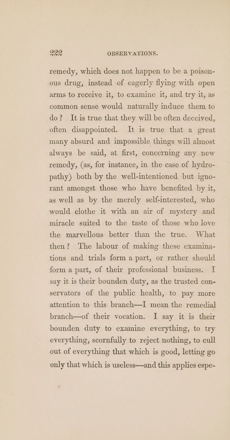 remedy, which does not happen to be a poison- ous drug, instead of eagerly flying with open arms to receive it, to examine it, and try it, as common sense would naturally induce them to do? It is true that they will be often deceived, often disappointed. It is true that a great many absurd and impossible things will almost always be said, at first, concerning any new remedy, (as, for instance, in the case of hydro- pathy) both by the well-intentioned but igno- rant amongst those who have benefited by it, as well as by the merely self-interested, who would clothe it with an air of mystery and miracle suited to the taste of those who love the marvellous better than the true. What then? The labour of making these examina- tions and trials form a part, or rather should form a part, of their professional business. I say it is their bounden duty, as the trusted con- servators of the public health, to pay more attention to this branch—I mean the remedial branch—of their vocation. I say it is their bounden duty to examine everything, to try everything, scornfully to reject nothing, to cull out of everything that which is good, letting go only that which is useless—and this applies espe-