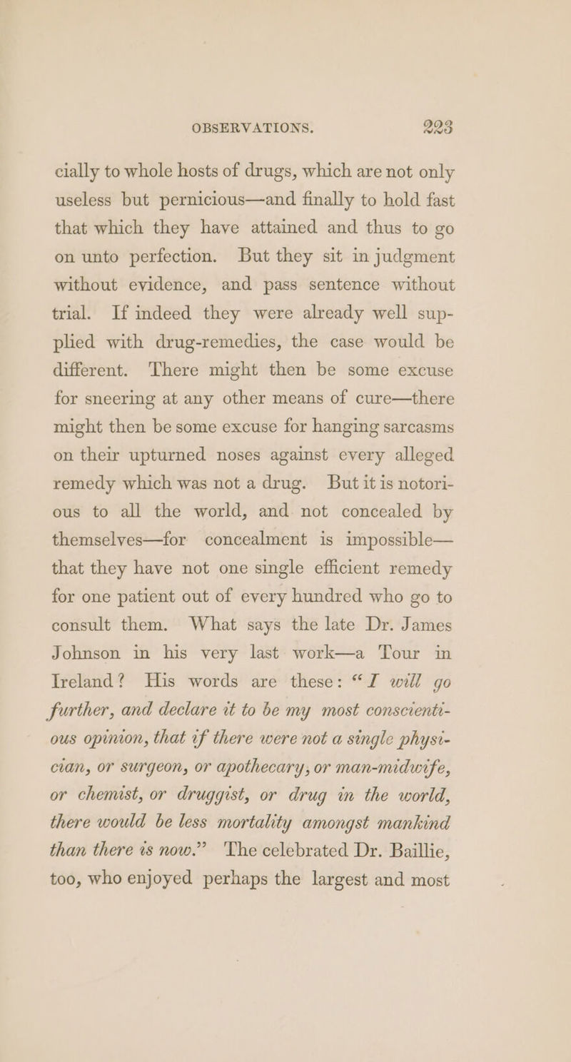 cially to whole hosts of drugs, which are not only useless but pernicious—and finally to hold fast that which they have attained and thus to go on unto perfection. But they sit in judgment without evidence, and pass sentence without trial. If indeed they were already well sup- plied with drug-remedies, the case would be different. There might then be some excuse for sneering at any other means of cure—there might then be some excuse for hanging sarcasms on their upturned noses against every alleged remedy which was not a drug. But it is notori- ous to all the world, and not concealed by themselyes—for concealment is impossible— that they have not one single efficient remedy for one patient out of every hundred who go to consult them. What says the late Dr. James Johnson in his very last work—a Tour in Ireland? His words are these: “JZ will go further, and declare it to be my most conscienti- ous opinion, that of there were not a single physi- cian, or surgeon, or apothecary, or man-midwife, or chenust, or druggist, or drug in the world, there would be less mortality amongst mankind than there ts now.” 'The celebrated Dr. Baillie, too, who enjoyed perhaps the largest and most