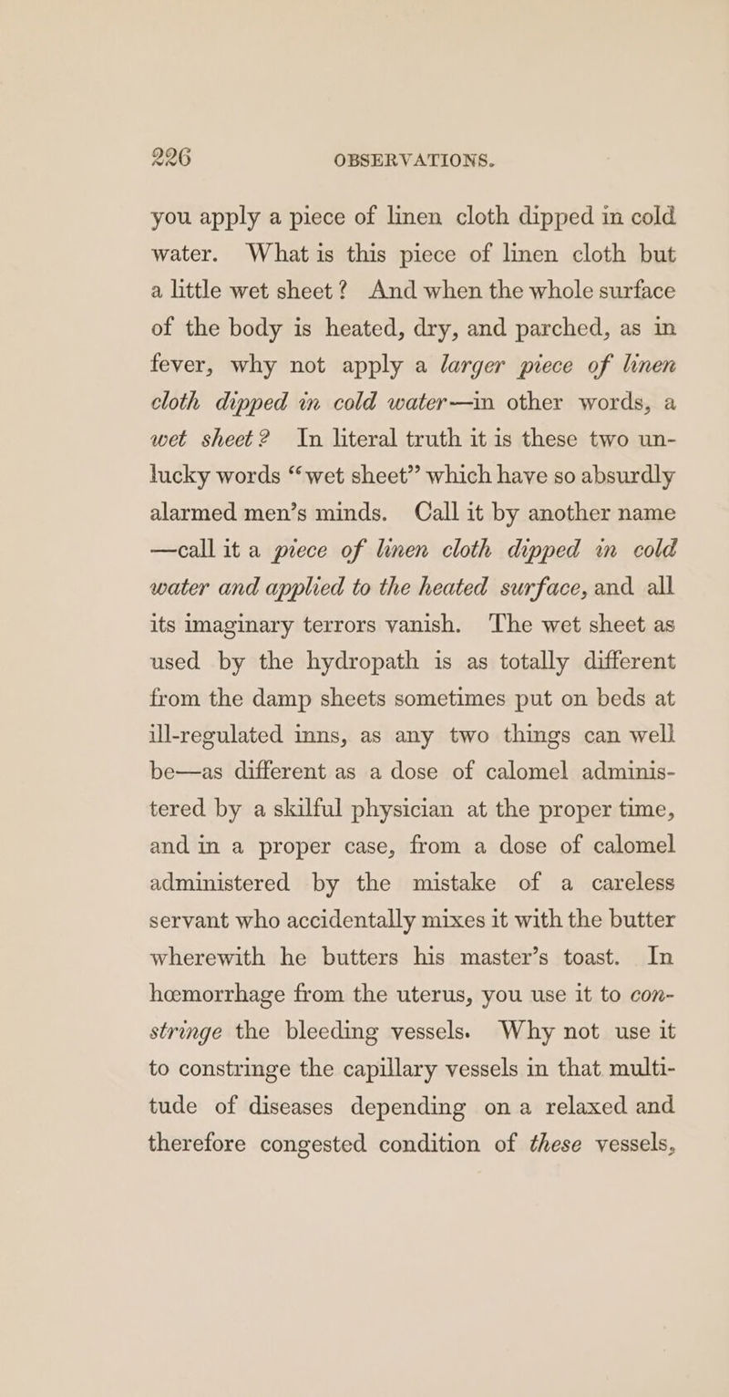 you apply a piece of linen cloth dipped in cold water. Whatis this piece of lmen cloth but a little wet sheet? And when the whole surface of the body is heated, dry, and parched, as in fever, why not apply a larger piece of linen cloth dipped in cold water—in other words, a wet sheet? In literal truth it is these two un- lucky words “wet sheet”? which have so absurdly alarmed men’s minds. Call it by another name —call it a prece of linen cloth dipped in cold water and applied to the heated surface, and all its imaginary terrors vanish. ‘The wet sheet as used by the hydropath is as totally different from the damp sheets sometimes put on beds at ill-regulated inns, as any two things can well be—as different as a dose of calomel adminis- tered by a skilful physician at the proper time, and in a proper case, from a dose of calomel administered by the mistake of a careless servant who accidentally mixes it with the butter wherewith he butters his master’s toast. In heemorrhage from the uterus, you use it to con- stringe the bleeding vessels) Why not use it to constringe the capillary vessels in that multi- tude of diseases depending ona relaxed and therefore congested condition of these vessels,