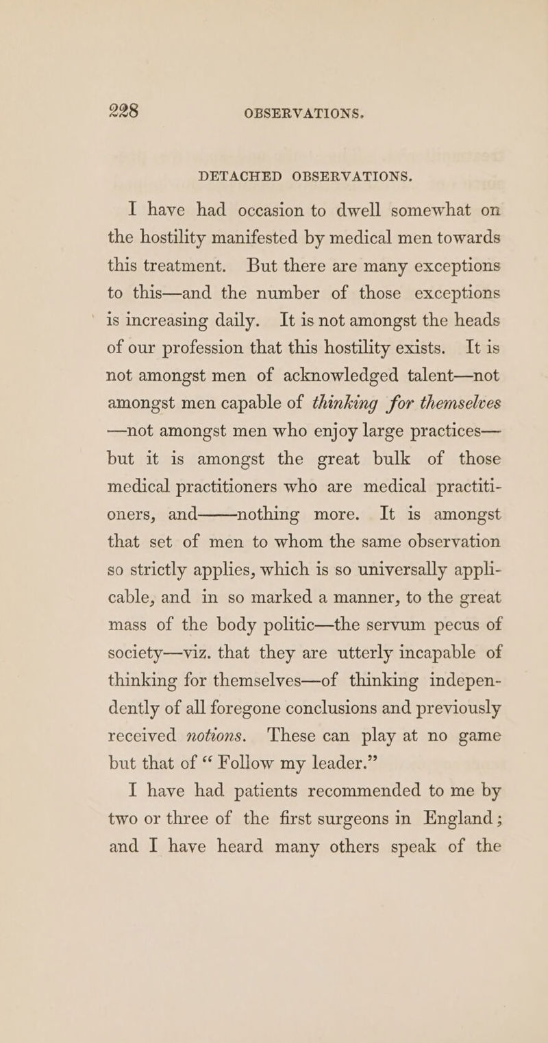 DETACHED OBSERVATIONS. I have had occasion to dwell somewhat on the hostility manifested by medical men towards this treatment. But there are many exceptions to this—and the number of those exceptions is increasing daily. It isnot amongst the heads of our profession that this hostility exists. It is not amongst men of acknowledged talent—not amongst men capable of thinking for themselves —not amongst men who enjoy large practices— but it is amongst the great bulk of those medical practitioners who are medical practiti- oners, and nothing more. It is amongst that set of men to whom the same observation so strictly applies, which is so universally appli- cable, and in so marked a manner, to the great mass of the body politic—the servum pecus of society—viz. that they are utterly incapable of thinking for themselves—of thinking indepen- dently of all foregone conclusions and previously received notions. ‘These can play at no game but that of “ Follow my leader.” I have had patients recommended to me by two or three of the first surgeons in England; and I have heard many others speak of the