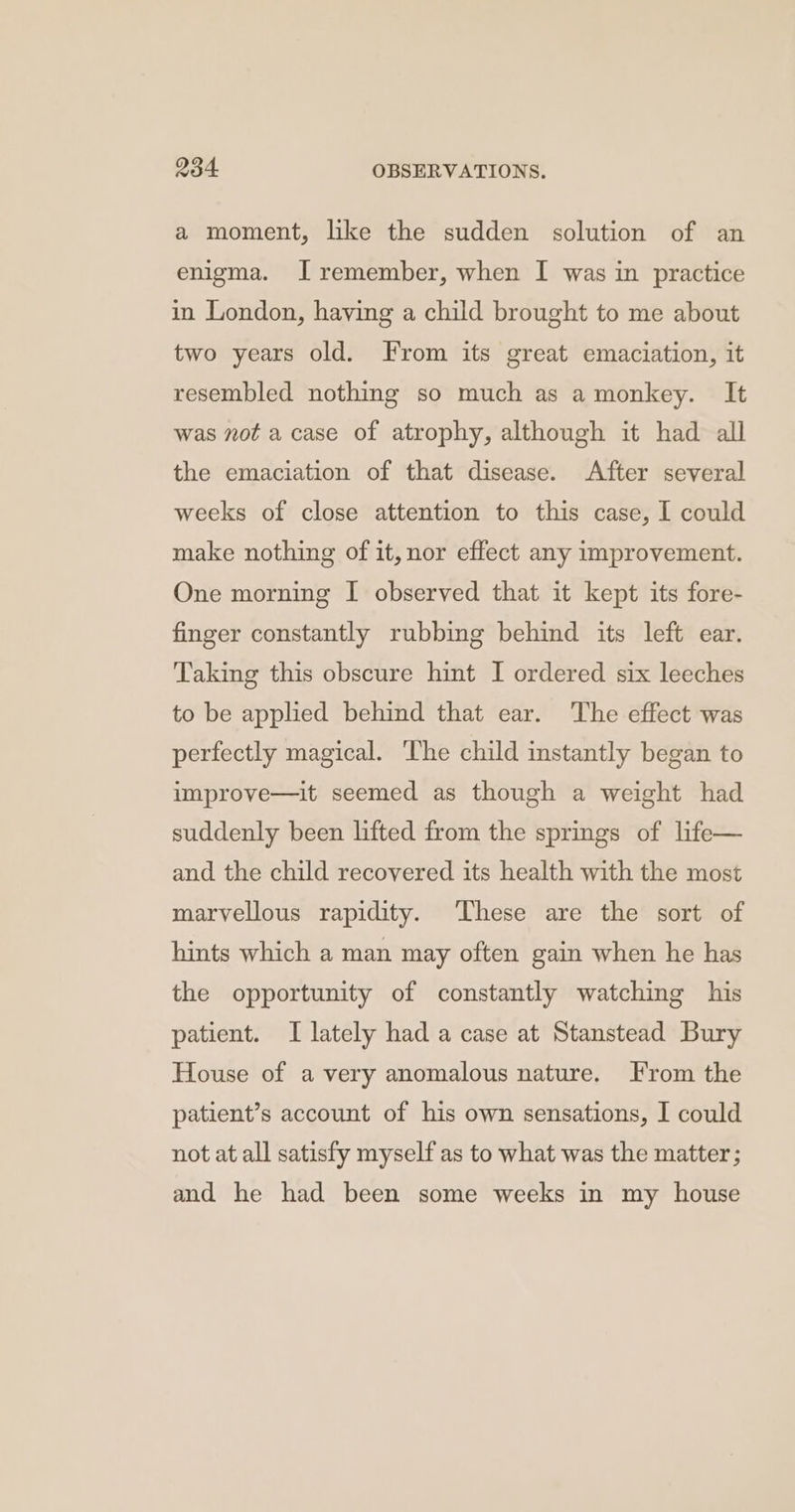 a moment, like the sudden solution of an enigma. I remember, when I was in practice in London, having a child brought to me about two years old. From its great emaciation, it resembled nothing so much as amonkey. It was not a case of atrophy, although it had all the emaciation of that disease. After several weeks of close attention to this case, I could make nothing of it, nor effect any improvement. One morning I observed that it kept its fore- finger constantly rubbing behind its left ear. Taking this obscure hint I ordered six leeches to be applied behind that ear. The effect was perfectly magical. The child instantly began to improve—it seemed as though a weight had suddenly been lifted from the springs of life— and the child recovered its health with the most marvellous rapidity. These are the sort of hints which a man may often gain when he has the opportunity of constantly watching his patient. I lately had a case at Stanstead Bury House of a very anomalous nature. From the patient’s account of his own sensations, I could not at all satisfy myself as to what was the matter; and he had been some weeks in my house