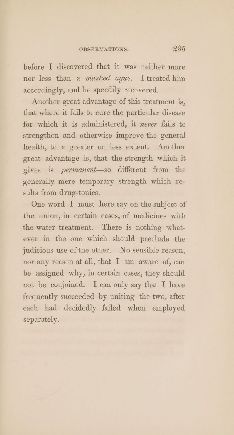before I discovered that it was neither more nor less than a masked ague. I treated him accordingly, and he speedily recovered. Another great advantage of this treatment is, that where it fails to cure the particular disease for which it is administered, it never fails to strengthen and otherwise improve the general health, to a greater or less extent. Another great advantage is, that the strength which it gives is permanent—so different from the generally mere temporary strength which re- sults from drug-tonics. One word I must here say on the subject of the union, in certain cases, of medicines with the water treatment. ‘There is nothing what- ever in the one which should preclude the judicious use of the other. No sensible reason, nor any reason at all, that I am aware of, can be assigned why, in certain cases, they should not be conjoined. I can only say that I have frequently succeeded by uniting the two, after each had decidedly failed when employed separately.