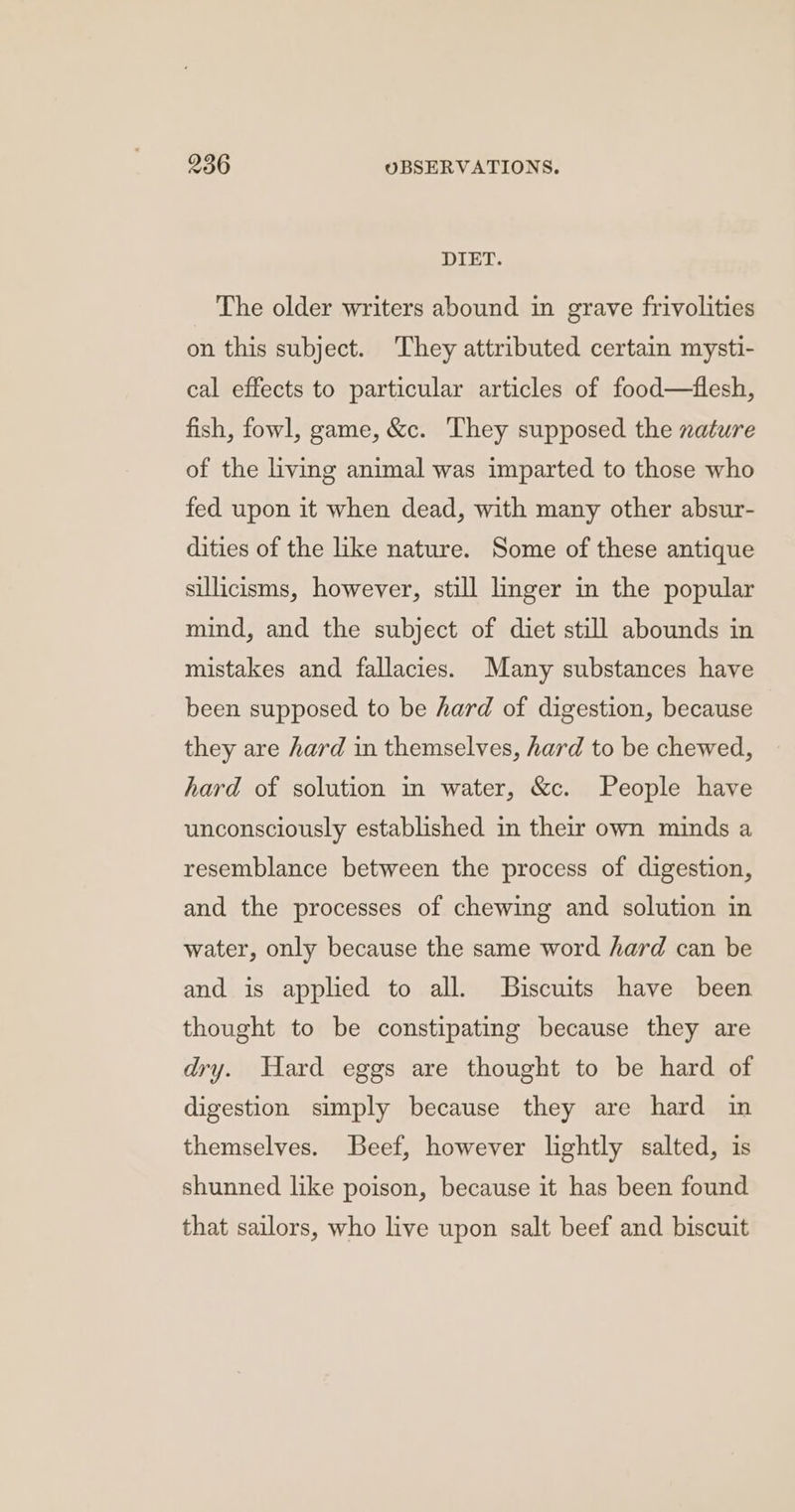 DIET. The older writers abound in grave frivolities on this subject. They attributed certain mysti- cal effects to particular articles of food—flesh, fish, fowl, game, &amp;c. They supposed the xature of the living animal was imparted to those who fed upon it when dead, with many other absur- dities of the like nature. Some of these antique sillicisms, however, still linger in the popular mind, and the subject of diet still abounds in mistakes and fallacies. Many substances have been supposed to be hard of digestion, because they are hard in themselves, hard to be chewed, hard of solution in water, &amp;c. People have unconsciously established in their own minds a resemblance between the process of digestion, and the processes of chewing and solution in water, only because the same word hard can be and is applied to all. Biscuits have been thought to be constipating because they are dry. Hard eggs are thought to be hard of digestion simply because they are hard in themselves. Beef, however lightly salted, is shunned like poison, because it has been found that sailors, who live upon salt beef and biscuit