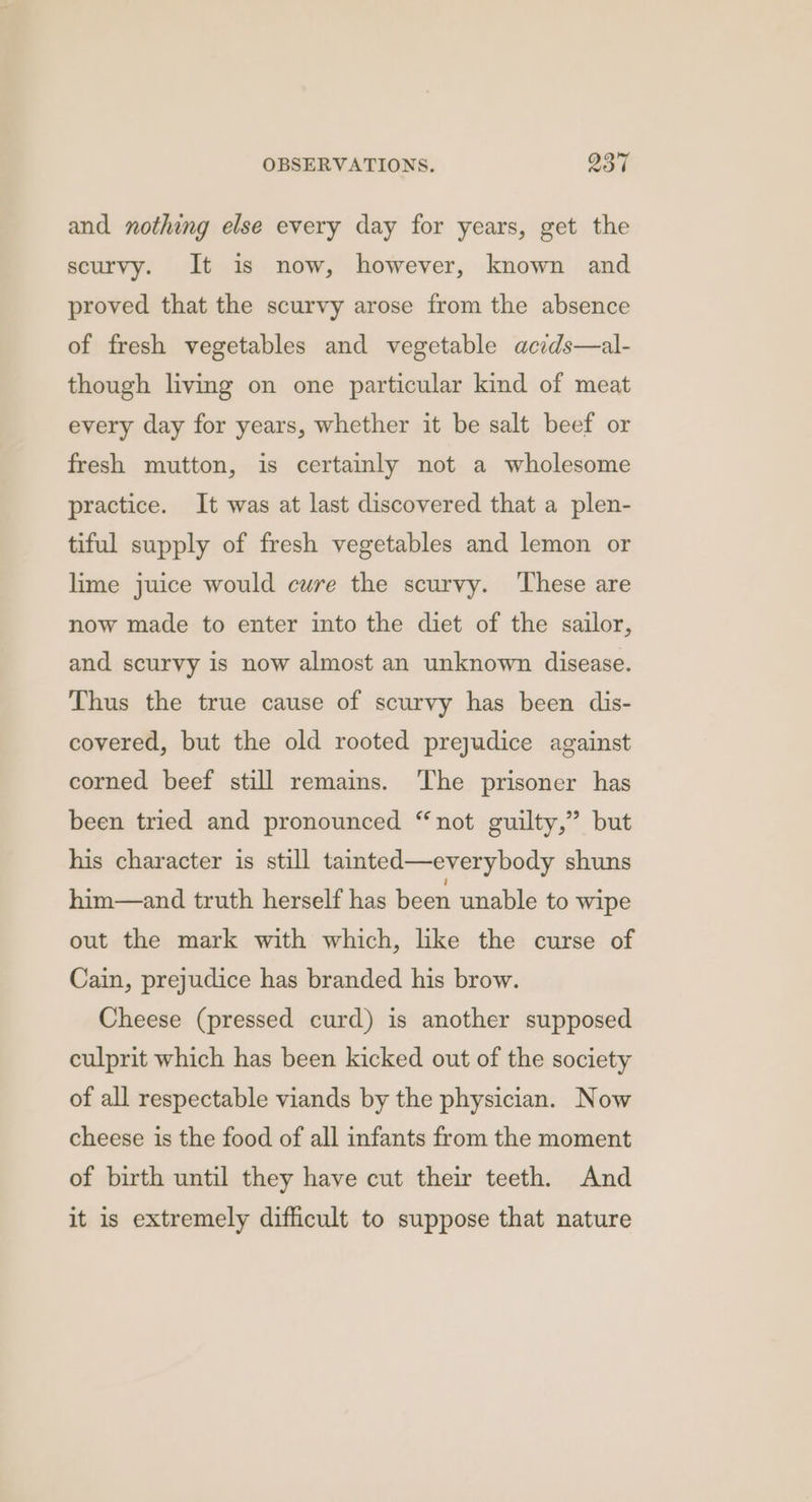 ~ and nothing else every day for years, get the scurvy. It is now, however, known and proved that the scurvy arose from the absence of fresh vegetables and vegetable acids—al- though living on one particular kind of meat every day for years, whether it be salt beef or fresh mutton, is certainly not a wholesome practice. It was at last discovered that a plen- tiful supply of fresh vegetables and lemon or lime juice would cure the scurvy. ‘These are now made to enter into the diet of the sailor, and scurvy is now almost an unknown disease. Thus the true cause of scurvy has been dis- covered, but the old rooted prejudice against corned beef still remains. The prisoner has been tried and pronounced “not guilty,” but his character is still tainted—everybody shuns him—and truth herself has been unable to wipe out the mark with which, like the curse of Cain, prejudice has branded his brow. Cheese (pressed curd) is another supposed culprit which has been kicked out of the society of all respectable viands by the physician. Now cheese is the food of all infants from the moment of birth until they have cut their teeth. And it is extremely difficult to suppose that nature