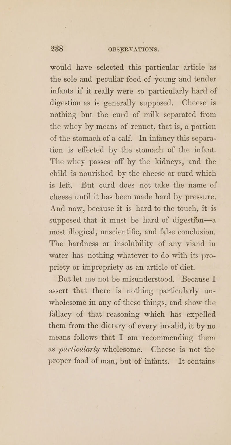 would have selected this particular article as the sole and peculiar food of young and tender infants if it really were so particularly hard of digestion as is generally supposed. Cheese is nothing but the curd of milk separated from the whey by means of rennet, that is, a portion of the stomach of a calf. In infancy this separa- tion is effected by the stomach of the infant. The whey passes off by the kidneys, and the child is nourished by the cheese or curd which is left. But curd does not take the name of cheese until it has been made hard by pressure. And now, because it is hard to the touch, it is supposed that it must be hard of digestion—a most illogical, unscientific, and false conclusion. The hardness or insolubility of any viand in water has nothing whatever to do with its pro- priety or impropriety as an article of diet. But let me not be misunderstood. Because I assert that there is nothing particularly un- wholesome in any of these things, and show the fallacy of that reasoning which has expelled them from the dietary of every invalid, it by no means follows that I am recommending them as particularly wholesome. Cheese is not the proper food of man, but of infants. It contains