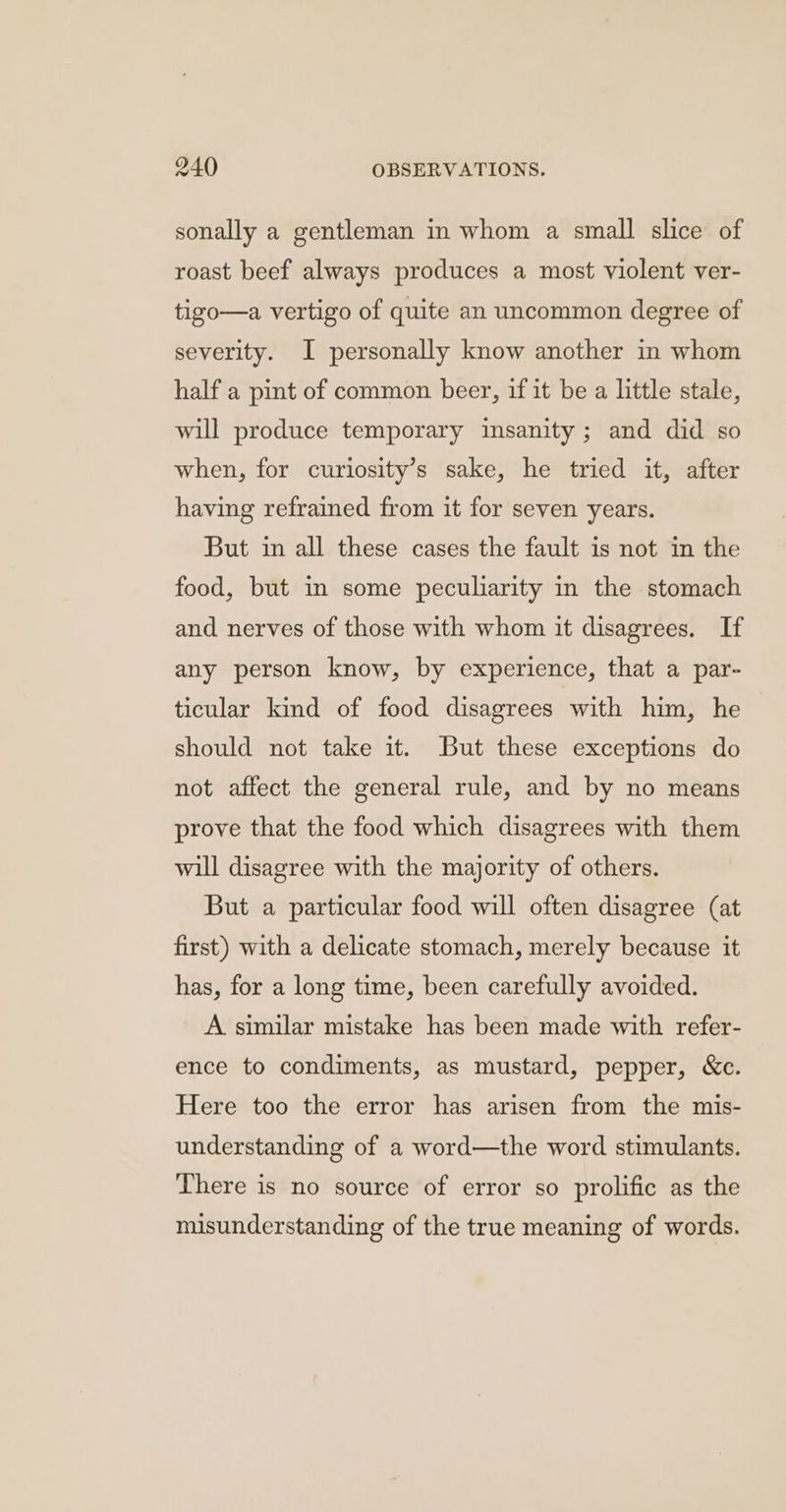 sonally a gentleman in whom a small slice of roast beef always produces a most violent ver- tigo—a vertigo of quite an uncommon degree of severity. I personally know another in whom half a pint of common beer, if it be a little stale, will produce temporary insanity ; and did so when, for curilosity’s sake, he tried it, after having refrained from it for seven years. But in all these cases the fault is not in the food, but in some peculiarity in the stomach and nerves of those with whom it disagrees. If any person know, by experience, that a par- ticular kind of food disagrees with him, he should not take it. But these exceptions do not affect the general rule, and by no means prove that the food which disagrees with them will disagree with the majority of others. But a particular food will often disagree (at first) with a delicate stomach, merely because it has, for a long time, been carefully avoided. A similar mistake has been made with refer- ence to condiments, as mustard, pepper, &amp;c. Here too the error has arisen from the mis- understanding of a word—the word stimulants. There is no source of error so prolific as the misunderstanding of the true meaning of words.