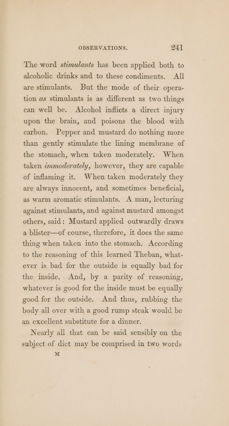 The word stimulants has been applied both to alcoholic drinks and to these condiments. All are stimulants. But the mode of their opera- tion as stimulants is as different as two things can well be. Alcohol inflicts a direct injury upon the brain, and poisons the blood with carbon. Pepper and mustard do nothing more than gently stimulate the liming membrane of the stomach, when taken moderately. When taken zmmoderately, however, they are capable of inflaming it. When taken moderately they are always innocent, and sometimes beneficial, as warm aromatic stimulants. A man, lecturing against stimulants, and against mustard amongst others, said: Mustard applied outwardly draws a blister—of course, therefore, it does the same thing when taken into the stomach. According to the reasoning of this learned Theban, what- ever is bad for the outside is equally bad for the inside. And, by a parity of reasoning, whatever is good for the inside must be equally good for the outside. And thus, rubbing the body all over with a good rump steak would be an excellent substitute for a dinner. Nearly all that can be said sensibly on the subject of dict may be comprised in two words M