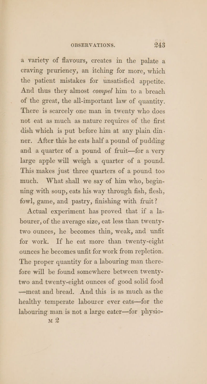 a variety of flavours, creates in the palate a craving pruriency, an itching for more, which the patient mistakes for unsatisfied appetite. And thus they almost compel him to a breach of the great, the all-important law of quantity. There is scarcely one man in twenty who does not eat as much as nature requires of the first dish which is put before him at any plain din- ner. After this he eats half a pound of pudding and a quarter of a pound of fruit—for a very large apple will weigh a quarter of a pound. This makes just three quarters of a pound too much. What shall we say of him who, begin- ning with soup, eats his way through fish, fiesh, fowl, game, and pastry, finishing with fruit? Actual experiment has proved that if a la- bourer, of the average size, eat less than twenty- two ounces, he becomes thin, weak, and unfit for work. If he eat more than twenty-eight ounces he becomes unfit for work from repletion. The proper quantity for a labouring man there- fore will be found somewhere between twenty- two and twenty-eight ounces of good solid food —meat and bread. And this is as much as the healthy temperate labourer ever eats—for the labouring man is not a large eater—for physio- M2