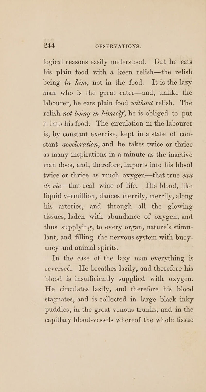 logical reasons easily understood. But he eats his plain food with a keen relish—the relish being 7 him, not in the food. It is the lazy man who is the great eater—and, unlike the labourer, he eats plain food without relish. The relish not being in himself, he is obliged to put it into his food. The circulation in the labourer is, by constant exercise, kept in a state of con- stant acceleration, and he takes twice or thrice as many Inspirations in a minute as the inactive man does, and, therefore, imports into his blood twice or thrice as much oxygen—that true eau de wie—that real wine of life. His blood, like liquid vermillion, dances merrily, merrily, along his arteries, and through all the glowing tissues, laden with abundance of oxygen, and thus supplying, to every organ, nature’s stimu- lant, and filling the nervous system with buoy- ancy and animal spirits. In the case of the lazy man everything is reversed. He breathes lazily, and therefore his blood is insufficiently supplied with oxygen. He circulates lazily, and therefore his blood stagnates, and is collected in large black inky puddles, in the great venous trunks, and in the capillary blood-vessels whereof the whole tissue