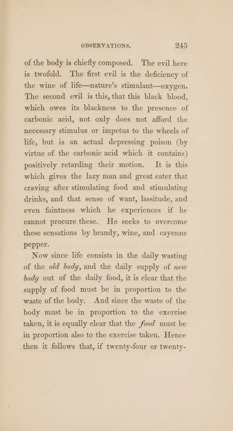 of the body is chiefly composed. The evil here is twofold. The first evil is the deficiency of the wine of life—nature’s stimulant—oxygen. The second evil is this, that this black blood, which owes its blackness to the presence of carbonic acid, not only does not afford the necessary stimulus or impetus to the wheels of life, but is an actual depressing poison (by virtue of the carbonic acid which it contains) positively retarding their motion. It is this which gives the lazy man and great eater that craving after stimulating food and stimulating drinks, and that sense of want, lassitude, and even faintness which he experiences if he cannot procure these. He seeks to overcome these sensations by brandy, wine, and cayenne pepper. Now since life consists in the daily wasting of the old body, and the daily supply of new body out of the daily food, it is clear that the supply of food must be in proportion to the waste of the body. And since the waste of the body must be in proportion to the exercise taken, it is equally clear that the food must be in proportion also to the exercise taken. Hence then it follows that, if twenty-four or twenty-