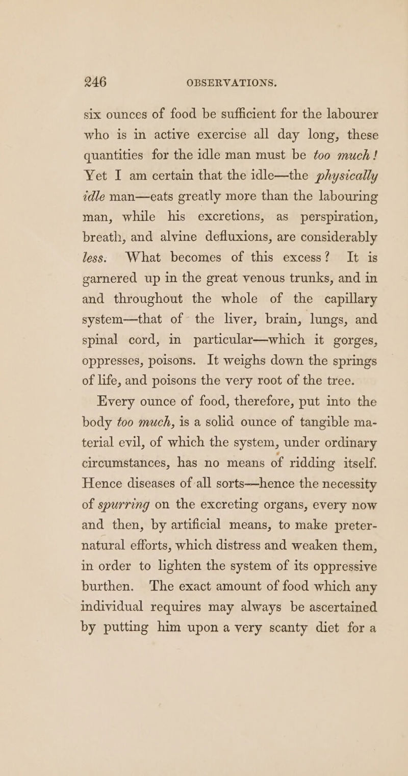 six ounces of food be sufficient for the labourer who is in active exercise all day long, these quantities for the idle man must be too much! Yet I am certain that the idle—the physically idle man—eats greatly more than the labouring man, while his excretions, as perspiration, breath, and alvine defluxions, are considerably less: What becomes of this excess? It is garnered up in the great venous trunks, and in and throughout the whole of the capillary system—that of the liver, brain, lungs, and spinal cord, in particular—which it gorges, oppresses, poisons. It weighs down the springs of life, and poisons the very root of the tree. Every ounce of food, therefore, put into the body too much, is a solid ounce of tangible ma- terial evil, of which the system, under ordinary circumstances, has no means of ridding itself. Hence diseases of all sorts—hence the necessity of spurring on the excreting organs, every now and then, by artificial means, to make preter- natural efforts, which distress and weaken them, in order to lighten the system of its oppressive burthen. ‘The exact amount of food which any individual requires may always be ascertained by putting him upon a very scanty diet for a