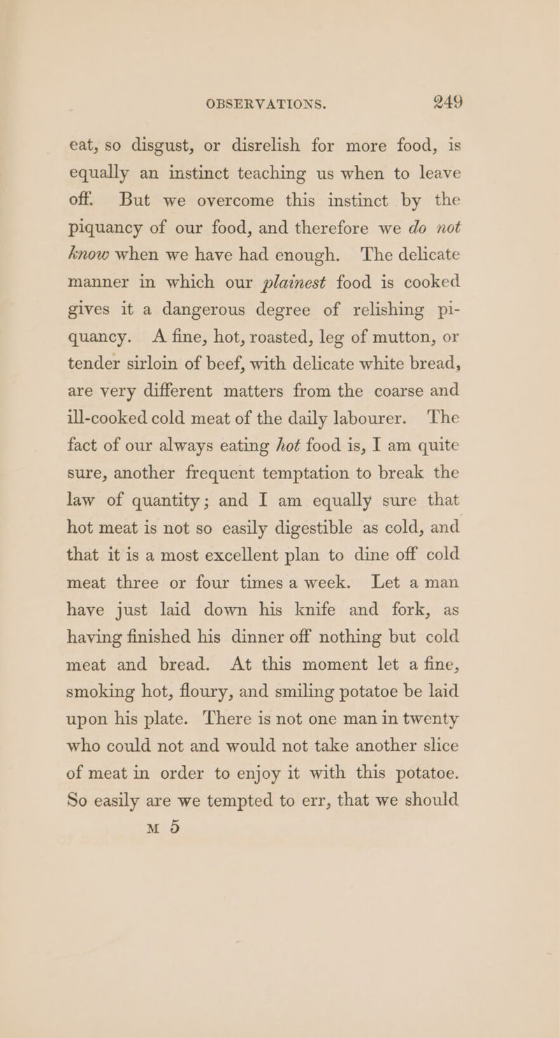 eat, so disgust, or disrelish for more food, is equally an instinct teaching us when to leave off. But we overcome this instinct by the piquancy of our food, and therefore we do not know when we have had enough. ‘The delicate manner in which our plainest food is cooked gives it a dangerous degree of relishing pi- quancy. A fine, hot, roasted, leg of mutton, or tender sirloin of beef, with delicate white bread, are very different matters from the coarse and ill-cooked cold meat of the daily labourer. ‘The fact of our always eating hot food is, I am quite sure, another frequent temptation to break the law of quantity; and I am equally sure that hot meat is not so easily digestible as cold, and that it is a most excellent plan to dine off cold meat three or four timesa week. Let a man have just laid down his knife and fork, as having finished his dinner off nothing but cold meat and bread. At this moment let a fine, smoking hot, floury, and smiling potatoe be laid upon his plate. There is not one man in twenty who could not and would not take another slice of meat in order to enjoy it with this potatoe. So easily are we tempted to err, that we should M O