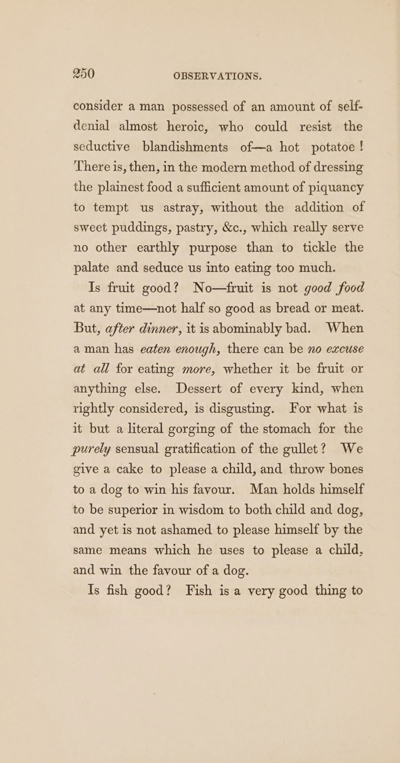 consider a man possessed of an amount of self- denial almost heroic, who could resist the seductive blandishments of—a hot potatoe ! There is, then, in the modern method of dressing the plainest food a sufficient amount of piquancy to tempt us astray, without the addition of sweet puddings, pastry, &c., which really serve no other earthly purpose than to tickle the palate and seduce us into eating too much. Is fruit good? No—fruit is not good food at any time—not half so good as bread or meat. But, after dinner, it is abominably bad. When aman has eaten enough, there can be no excuse at all for eating more, whether it be fruit or anything else. Dessert of every kind, when rightly considered, is disgusting. For what is it but a literal gorging of the stomach for the purely sensual gratification of the gullet? We give a cake to please a child, and throw bones to a dog to win his favour. Man holds himself to be superior in wisdom to both child and dog, and yet is not ashamed to please himself by the same means which he uses to please a child, and win the favour of a dog. Is fish good? Fish is a very good thing to