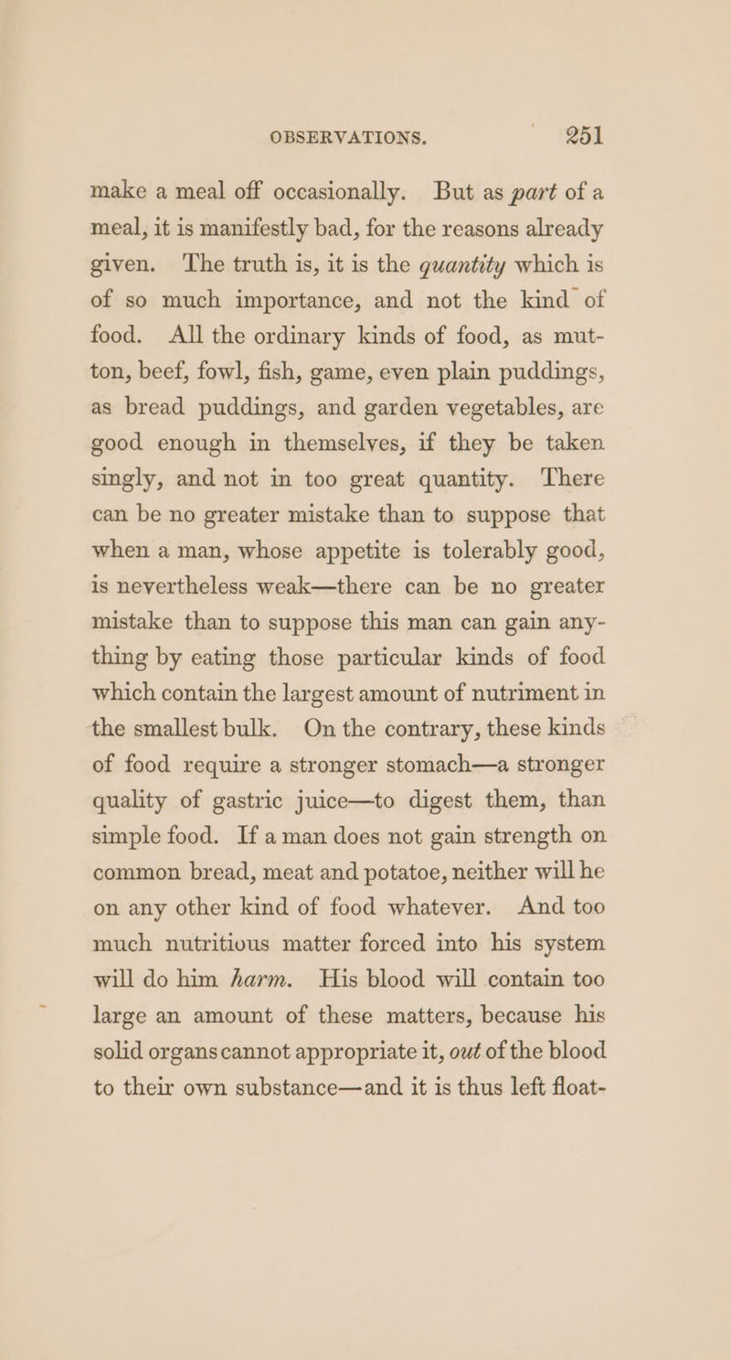 make a meal off occasionally. But as part of a meal, it is manifestly bad, for the reasons already given. The truth is, it is the guantity which is of so much importance, and not the kind of food. All the ordinary kinds of food, as mut- ton, beef, fowl, fish, game, even plain puddings, as bread puddings, and garden vegetables, are good enough in themselves, if they be taken singly, and not in too great quantity. ‘There can be no greater mistake than to suppose that when a man, whose appetite is tolerably good, is nevertheless weak—there can be no greater mistake than to suppose this man can gain any- thing by eating those particular kinds of food which contain the largest amount of nutriment in the smallest bulk. On the contrary, these kinds of food require a stronger stomach—a stronger quality of gastric juice—to digest them, than simple food. If aman does not gain strength on common bread, meat and potatoe, neither will he on any other kind of food whatever. And too much nutritious matter forced into his system will do him harm. His blood will contain too large an amount of these matters, because his solid organs cannot appropriate it, out of the blood to their own substance—and it is thus left float-
