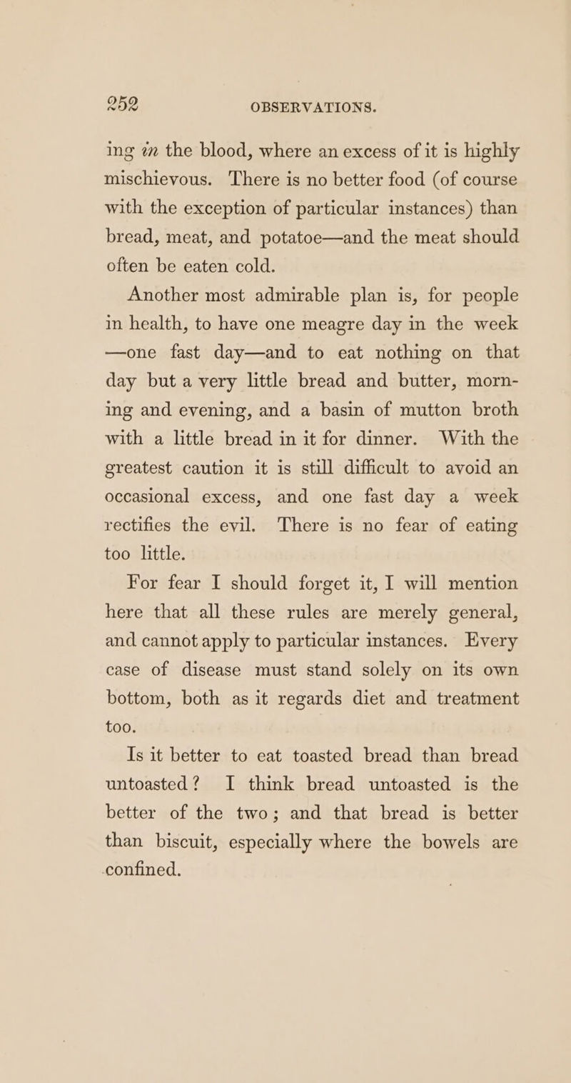 ing wm the blood, where an excess of it is highly mischievous. There is no better food (of course with the exception of particular instances) than bread, meat, and potatoe—and the meat should often be eaten cold. Another most admirable plan is, for people in health, to have one meagre day in the week —one fast day—and to eat nothing on that day but avery little bread and butter, morn- ing and evening, and a basin of mutton broth with a little bread in it for dinner. With the greatest caution it is still dificult to avoid an occasional excess, and one fast day a week rectifies the evil. There is no fear of eating too little. For fear I should forget it, I will mention here that all these rules are merely general, and cannot apply to particular stances. Every case of disease must stand solely on its own bottom, both as it regards diet and treatment too. Is it better to eat toasted bread than bread untoasted? I think bread untoasted is the better of the two; and that bread is better than biscuit, especially where the bowels are confined.