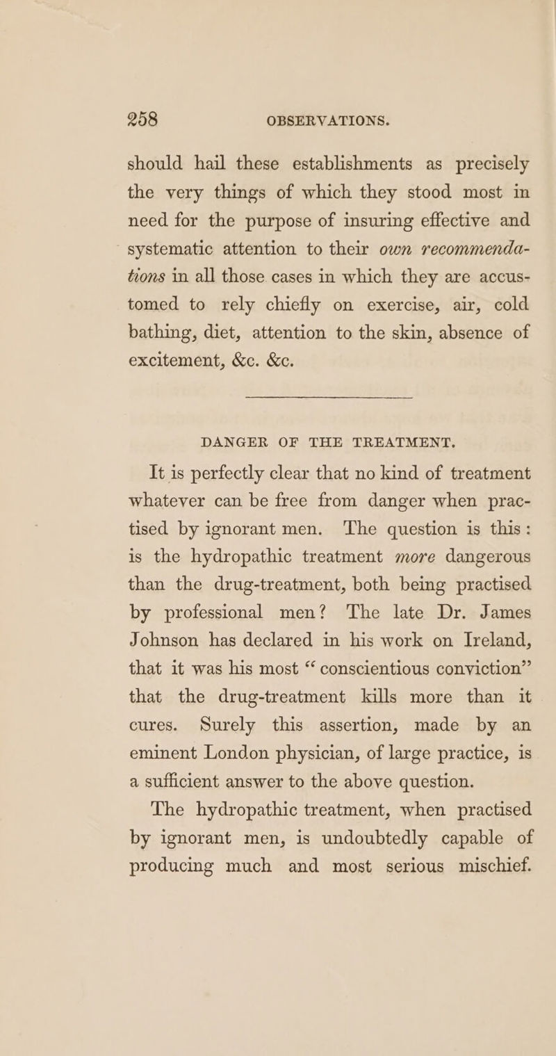 should hail these establishments as precisely the very things of which they stood most in need for the purpose of insuring effective and systematic attention to their own recommenda- tions in all those. cases in which they are accus- tomed to rely chiefly on exercise, air, cold bathing, diet, attention to the skin, absence of excitement, &amp;c. &amp;c. DANGER OF THE TREATMENT, It is perfectly clear that no kind of treatment whatever can be free from danger when prac- tised by ignorant men. The question is this: is the hydropathic treatment more dangerous than the drug-treatment, both being practised by professional men? The late Dr. James Johnson has declared in his work on Ireland, that it was his most “ conscientious conviction” that the drug-treatment kills more than it cures. Surely this assertion, made by an eminent London physician, of large practice, is a sufficient answer to the above question. The hydropathic treatment, when practised by ignorant men, is undoubtedly capable of producing much and most serious mischief.