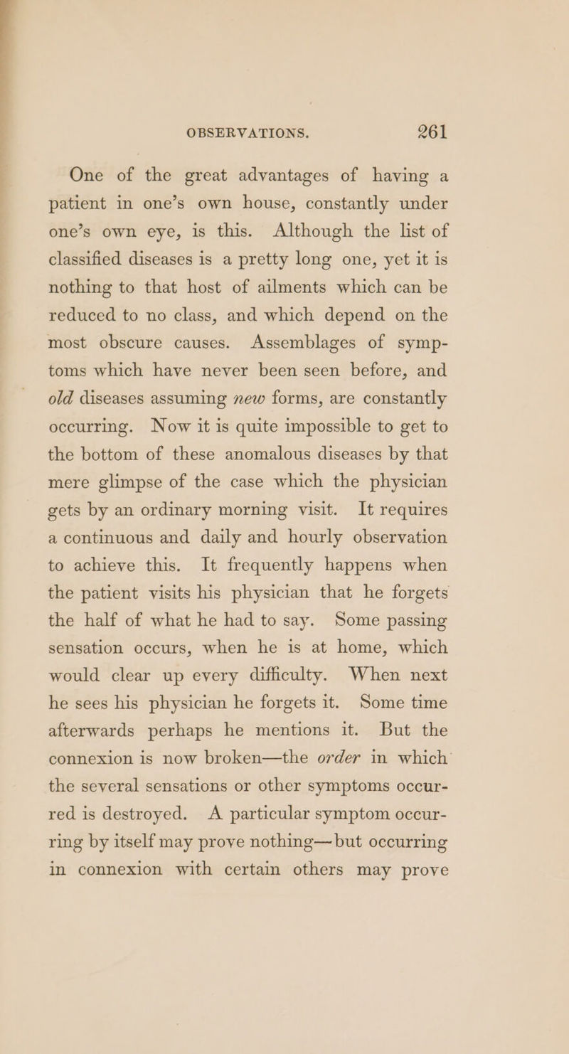 One of the great advantages of having a patient in one’s own house, constantly under one’s own eye, is this. Although the list of classified diseases is a pretty long one, yet it is nothing to that host of ailments which can be reduced to no class, and which depend on the most obscure causes. Assemblages of symp- toms which have never been seen before, and old diseases assuming new forms, are constantly occurring. Now it is quite impossible to get to the bottom of these anomalous diseases by that mere glimpse of the case which the physician gets by an ordinary morning visit. It requires a continuous and daily and hourly observation to achieve this. It frequently happens when the patient visits his physician that he forgets the half of what he had to say. Some passing sensation occurs, when he is at home, which would clear up every difficulty. When next he sees his physician he forgets it. Some time afterwards perhaps he mentions it. But the connexion is now broken—the order in which the several sensations or other symptoms occur- red is destroyed. A particular symptom occur- ring by itself may prove nothing— but occurring in connexion with certain others may prove