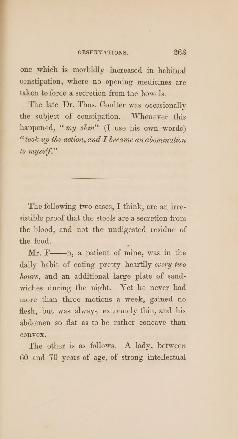 one which is morbidly increased in habitual constipation, where no opening medicines are taken to force a secretion from the bowels. The late Dr. Thos. Coulter was occasionally the subject of constipation. Whenever this happened, “my skin” (I use his own words) “took up the action, and I became an abomination to myself.” The following two cases, I think, are an irre- sistible proof that the stools are a secretion from the blood, and not the undigested residue of the food. Mr. daily habit of eating pretty heartily every two n, a patient of mine, was in the hours, and an additional large plate of sand- wiches during the night. Yet he never had more than three motions a week, gained no flesh, but was always extremely thin, and his abdomen so flat as to be rather concave than convex. The other is as follows. A lady, between 60 and 70 years of age, of strong intellectual