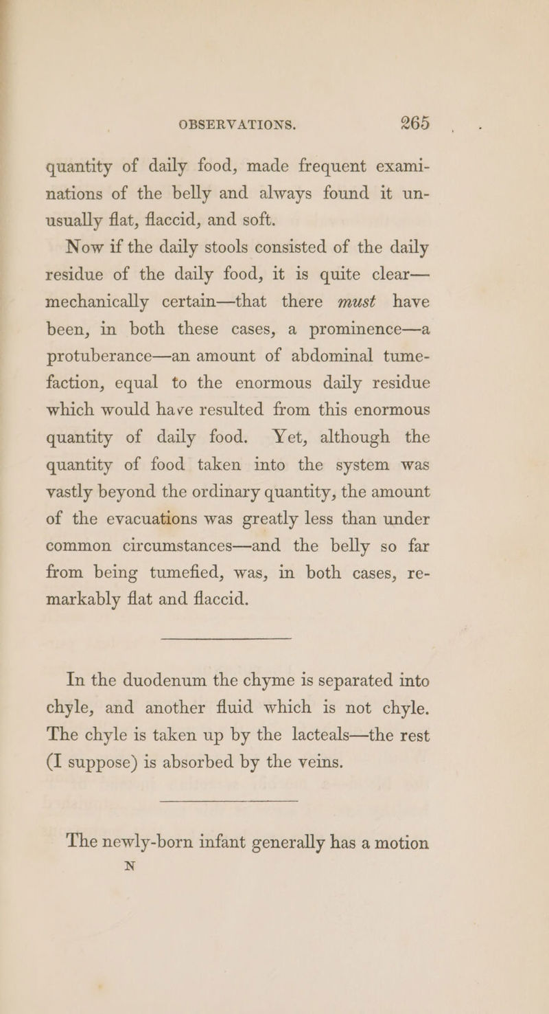 quantity of daily food, made frequent exami- nations of the belly and always found it un- usually flat, flaccid, and soft. Now if the daily stools consisted of the daily residue of the daily food, it is quite clear— mechanically certain—that there must have been, in both these cases, a prominence—a protuberance—an amount of abdominal tume- faction, equal to the enormous daily residue which would have resulted from this enormous quantity of daily food. Yet, although the quantity of food taken into the system was vastly beyond the ordinary quantity, the amount of the evacuations was greatly less than under common circumstances—and the belly so far from being tumefied, was, in both cases, re- markably flat and flaccid. In the duodenum the chyme is separated into chyle, and another fluid which is not chyle. The chyle is taken up by the lacteals—the rest (I suppose) is absorbed by the veins. The newly-born infant generally has a motion N