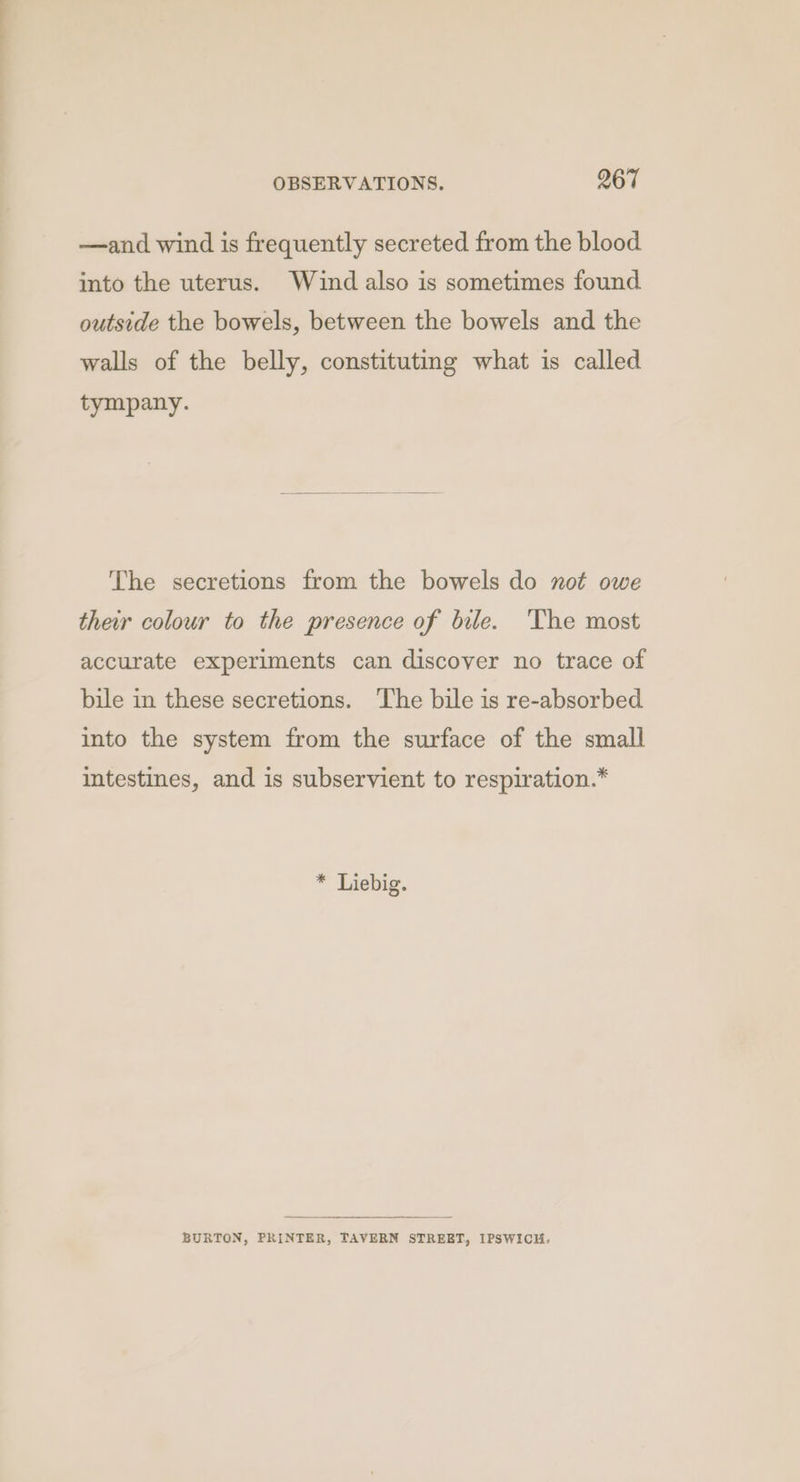 —and wind is frequently secreted from the blood into the uterus. Wind also is sometimes found outside the bowels, between the bowels and the walls of the belly, constituting what is called tympany. The secretions from the bowels do not owe their colour to the presence of bile. ‘The most accurate experiments can discover no trace of bile in these secretions. The bile is re-absorbed into the system from the surface of the small intestines, and is subservient to respiration.* * Liebig. BURTON, PRINTER, TAVERN STREET, IPSWICH.