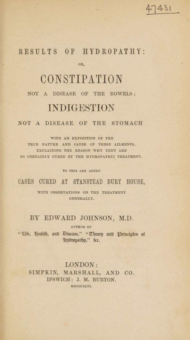 RESULTS OF HYDROPATHY: OR, CONSTIPATION NOT A DISEASE OF THE BOWELS; INDIGESTION NOT A DISEASE OF THE STOMACH WITH AN EXPOSITION OF THE TRUE NATURE AND CAUSE CF THESE AILMENTS, EXPLAINING THE REASON WHY THEY ARE SO CERTAINLY CURED BY THE HYDROPATHIC TREATMENT. TO THIS ARE ADDED CASES CURED AT STANSTEAD BURY HOUSE, WITH OBSERVATIONS ON THE TREATMENT GENERALLY. BY EDWARD JOHNSON, M.D. : AUTHOR OF “Lite, Health, and Disease,” “Aheorn and principles of Horvropathy,” &amp;c. LONDON : SIMPKIN, MARSHALL, AND CO. IPSWICH: J. M. BURTON. MDCCCXLVI. et 44a